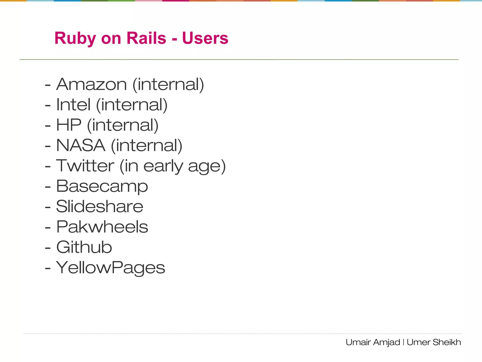 Ruby on Rails - Users
- Amazon (internal)
- Intel (internal)
- HP (internal)
- NASA (internal)
- Twitter (in early age)
- Basecamp
- Slideshare
- Pakwheels
- Github
- YellowPages
 