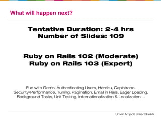 Ruby on Rails Workshop
Agenda:
• Ruby Language
• Environment Setup
• Overview of RoR
• MVC – ActiveRecord, ActionController, ActionView
• Routing
• Assets/Bundler
• REST Architecture
• DB Migrations
• Console
• ActiveRecord Associations
• Logging
• Validation/Validation Helpers
• Forms/ActionView helpers
• Caching
• Debugging
 