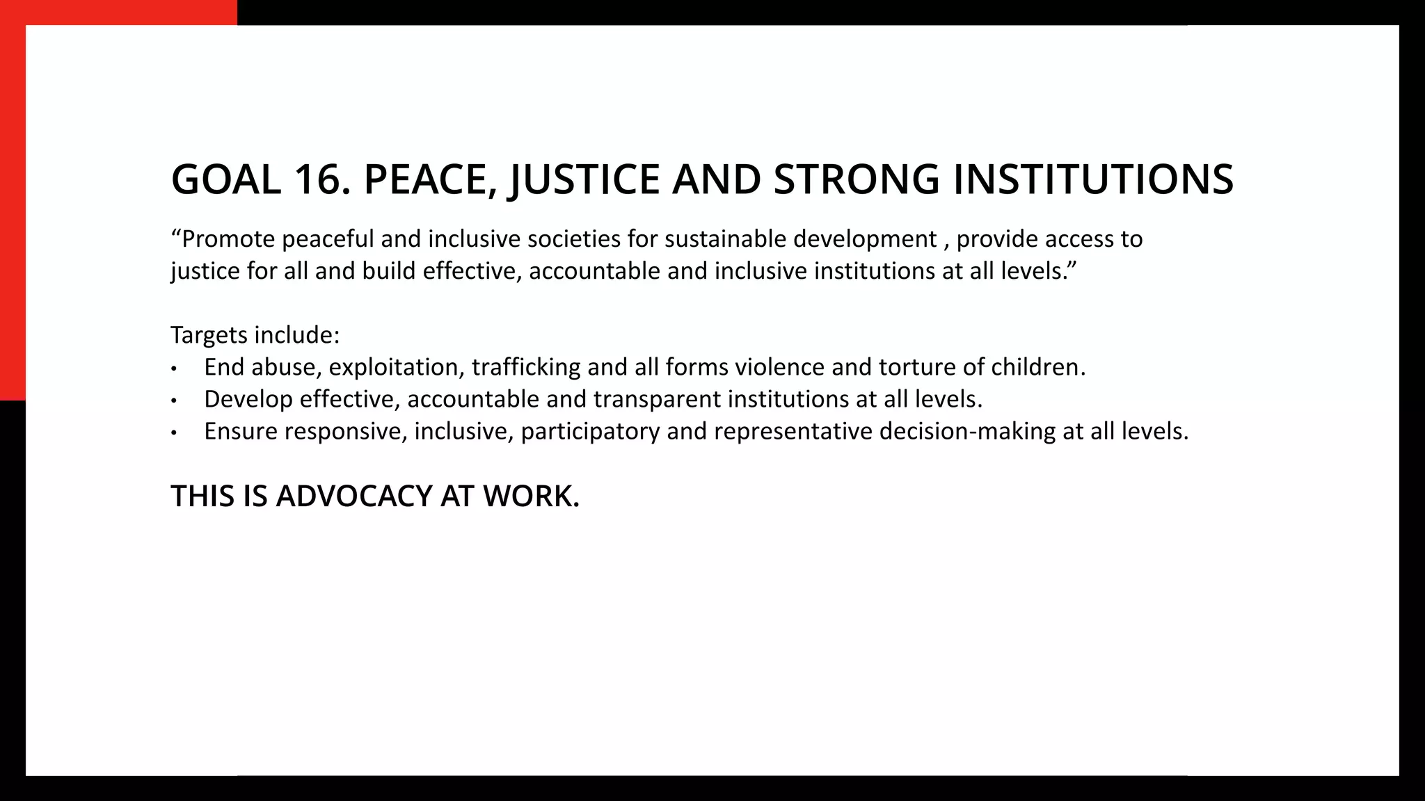 “Promote peaceful and inclusive societies for sustainable development , provide access to
justice for all and build effective, accountable and inclusive institutions at all levels.”
Targets include:
• End abuse, exploitation, trafficking and all forms violence and torture of children.
• Develop effective, accountable and transparent institutions at all levels.
• Ensure responsive, inclusive, participatory and representative decision-making at all levels.
THIS IS ADVOCACY AT WORK.
GOAL 16. PEACE, JUSTICE AND STRONG INSTITUTIONS
 