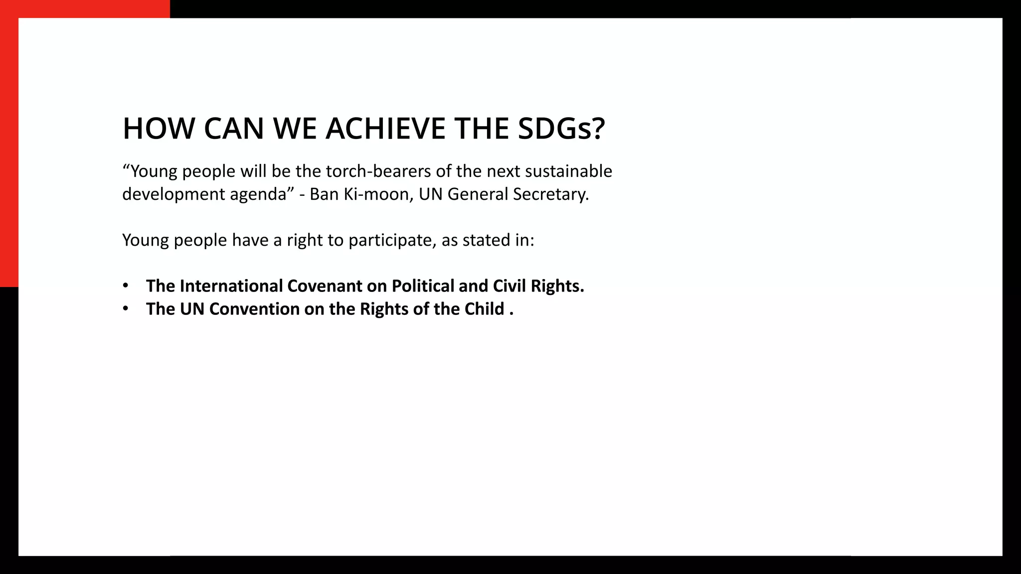 “Young people will be the torch-bearers of the next sustainable
development agenda” - Ban Ki-moon, UN General Secretary.
Young people have a right to participate, as stated in:
• The International Covenant on Political and Civil Rights.
• The UN Convention on the Rights of the Child .
HOW CAN WE ACHIEVE THE SDGs?
 