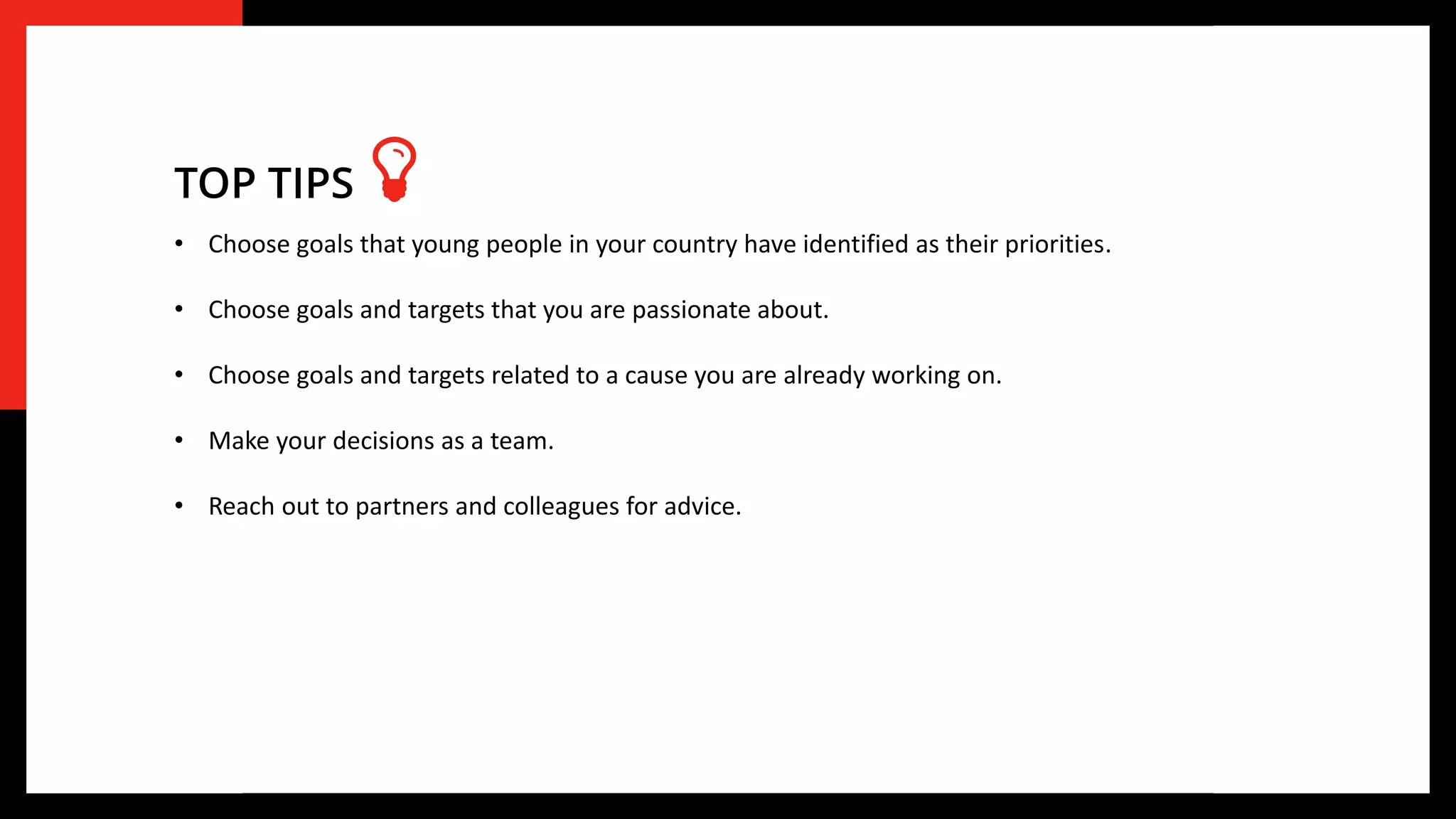 • Choose goals that young people in your country have identified as their priorities.
• Choose goals and targets that you are passionate about.
• Choose goals and targets related to a cause you are already working on.
• Make your decisions as a team.
• Reach out to partners and colleagues for advice.
TOP TIPS
 