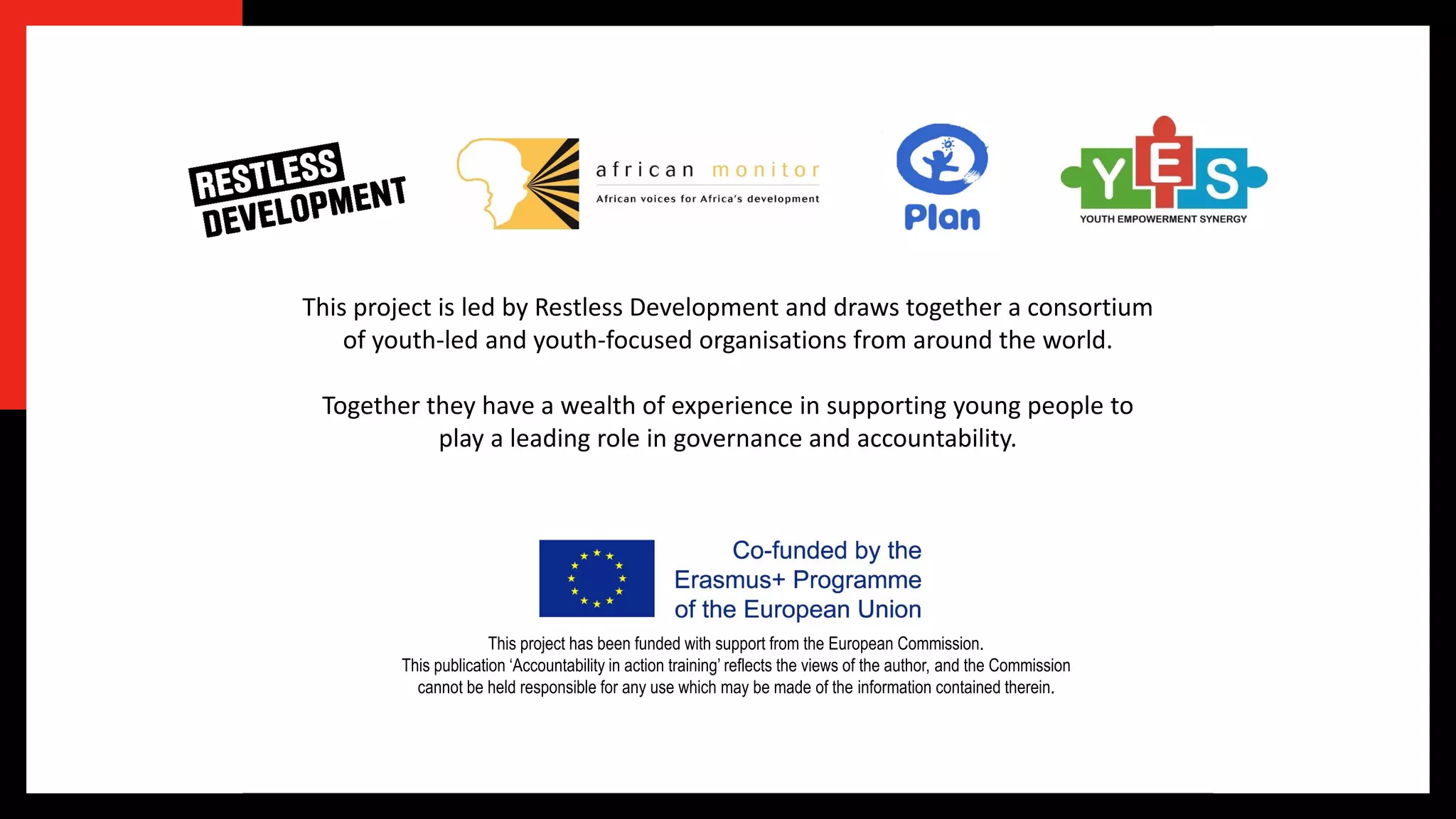 This project has been funded with support from the European Commission.
This publication ‘Accountability in action training’ reflects the views of the author, and the Commission
cannot be held responsible for any use which may be made of the information contained therein.
This project is led by Restless Development and draws together a consortium
of youth-led and youth-focused organisations from around the world.
Together they have a wealth of experience in supporting young people to
play a leading role in governance and accountability.
 