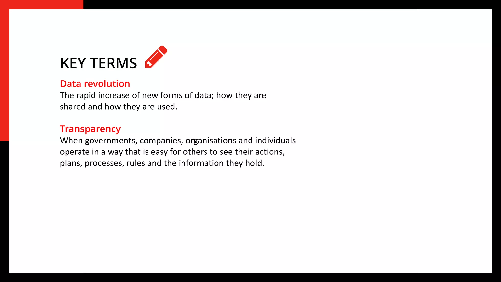 Data revolution
The rapid increase of new forms of data; how they are
shared and how they are used.
Transparency
When governments, companies, organisations and individuals
operate in a way that is easy for others to see their actions,
plans, processes, rules and the information they hold.
KEY TERMS
 