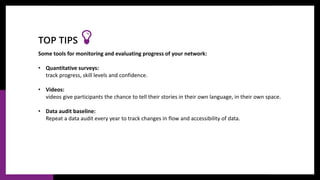 Some tools for monitoring and evaluating progress of your network:
• Quantitative surveys:
track progress, skill levels and confidence.
• Videos:
videos give participants the chance to tell their stories in their own language, in their own space.
• Data audit baseline:
Repeat a data audit every year to track changes in flow and accessibility of data.
TOP TIPS
 