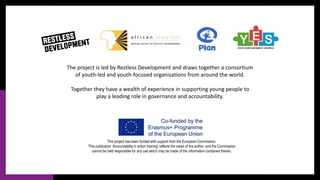 This project has been funded with support from the European Commission.
This publication ‘Accountability in action training’ reflects the views of the author, and the Commission
cannot be held responsible for any use which may be made of the information contained therein.
The project is led by Restless Development and draws together a consortium
of youth-led and youth-focused organisations from around the world.
Together they have a wealth of experience in supporting young people to
play a leading role in governance and accountability.
 