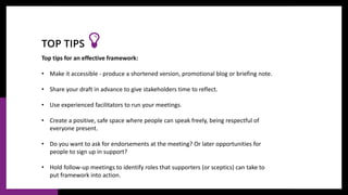 Top tips for an effective framework:
• Make it accessible - produce a shortened version, promotional blog or briefing note.
• Share your draft in advance to give stakeholders time to reflect.
• Use experienced facilitators to run your meetings.
• Create a positive, safe space where people can speak freely, being respectful of
everyone present.
• Do you want to ask for endorsements at the meeting? Or later opportunities for
people to sign up in support?
• Hold follow-up meetings to identify roles that supporters (or sceptics) can take to
put framework into action.
TOP TIPS
 