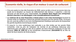 Economie réelle, le risque d’un moteur à court de carburant
• Cinq ans après la crise dite financière de 2008, parce qu’elle a trouvé sa source dans les
excès de la titrisation au travers de l’effondrement des fameux « subprime » dont les
banques ont été tenues pour responsables, le contexte dans lequel nos entreprises
doivent chercher à se développer s’est considérablement transformé.
• La violence de la crise financière a laissé place à une crise économique touchant le
monde entier en fragilisant d’abord les grandes banques puis les grands Etats, et forçant
les uns, puis les autres à une cure d’amaigrissement drastique sous peine de bouleverser
les grands équilibres économiques d’alors.
• Si jusqu’ici, la crise systémique tant redoutée a pu être évitée par les grands Etats
concernés, c’est au prix de l’adoption de normes et de politiques beaucoup plus
restrictives pour les Etats au titre de la gestion de leurs finances publiques et pour les
banques (Bâle III, CRD IV) et les entreprises d’assurances (Solvabilité II) au titre du
calcul de leurs besoins de fonds propres.
Stéphane Baudin, 27/03/2014
 
