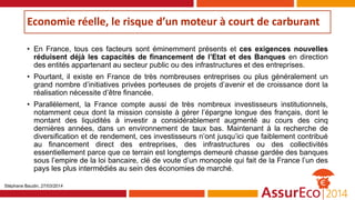Economie réelle, le risque d’un moteur à court de carburant
• En France, tous ces facteurs sont éminemment présents et ces exigences nouvelles
réduisent déjà les capacités de financement de l’Etat et des Banques en direction
des entités appartenant au secteur public ou des infrastructures et des entreprises.
• Pourtant, il existe en France de très nombreuses entreprises ou plus généralement un
grand nombre d’initiatives privées porteuses de projets d’avenir et de croissance dont la
réalisation nécessite d’être financée.
• Parallèlement, la France compte aussi de très nombreux investisseurs institutionnels,
notamment ceux dont la mission consiste à gérer l’épargne longue des français, dont le
montant des liquidités à investir a considérablement augmenté au cours des cinq
dernières années, dans un environnement de taux bas. Maintenant à la recherche de
diversification et de rendement, ces investisseurs n’ont jusqu’ici que faiblement contribué
au financement direct des entreprises, des infrastructures ou des collectivités
essentiellement parce que ce terrain est longtemps demeuré chasse gardée des banques
sous l’empire de la loi bancaire, clé de voute d’un monopole qui fait de la France l’un des
pays les plus intermédiés au sein des économies de marché.
Stéphane Baudin, 27/03/2014
 