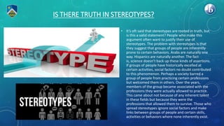 IS THERE TRUTH IN STEREOTYPES?
• It’s oft said that stereotypes are rooted in truth, but
is this a valid statement? People who make this
argument often want to justify their use of
stereotypes. The problem with stereotypes is that
they suggest that groups of people are inherently
prone to certain behaviors. Arabs are naturally one
way. Hispanics are naturally another. The fact
is, science doesn’t back up these kinds of assertions.
If groups of people have historically excelled at
certain activities, social factors no doubt contributed
to this phenomenon. Perhaps a society barred a
group of people from practicing certain professions
but welcomed them in others. Over the years,
members of the group became associated with the
professions they were actually allowed to practice.
This came about not because of any inherent talent
in these fields but because they were the
professions that allowed them to survive. Those who
spread stereotypes ignore social factors and make
links between groups of people and certain skills,
activities or behaviors where none inherently exist.
 