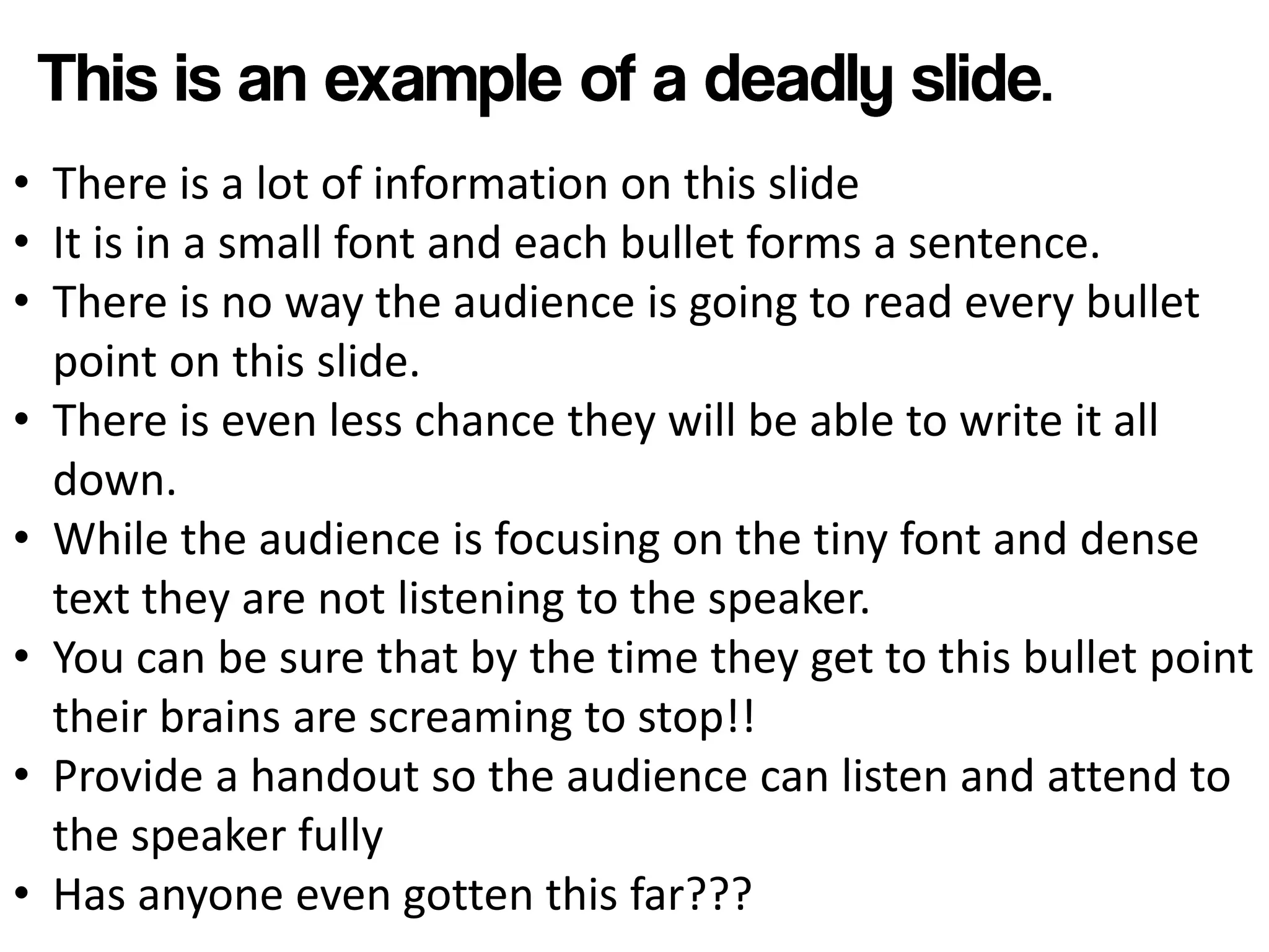 • There is a lot of information on this slide
• It is in a small font and each bullet forms a sentence.
• There is no way the audience is going to read every bullet
  point on this slide.
• There is even less chance they will be able to write it all
  down.
• While the audience is focusing on the tiny font and dense
  text they are not listening to the speaker.
• You can be sure that by the time they get to this bullet point
  their brains are screaming to stop!!
• Provide a handout so the audience can listen and attend to
  the speaker fully
• Has anyone even gotten this far???
 