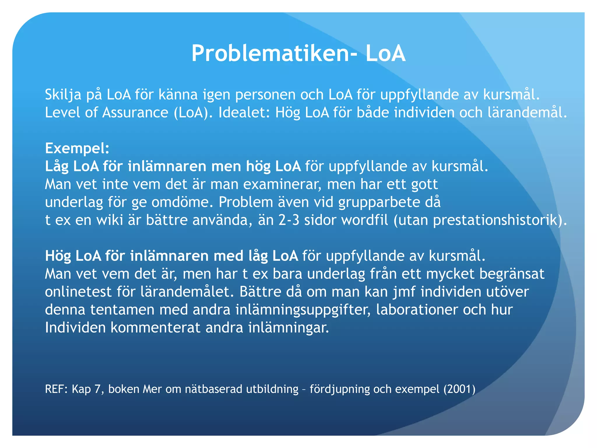 Problematiken- LoA 
Skilja på LoA för känna igen personen och LoA för uppfyllande av kursmål. 
Level of Assurance (LoA). Idealet: Hög LoA för både individen och lärandemål. 
Exempel: 
Låg LoA för inlämnaren men hög LoA för uppfyllande av kursmål. 
Man vet inte vem det är man examinerar, men har ett gott 
underlag för ge omdöme. Problem även vid grupparbete då 
t ex en wiki är bättre använda, än 2-3 sidor wordfil (utan prestationshistorik). 
Hög LoA för inlämnaren med låg LoA för uppfyllande av kursmål. 
Man vet vem det är, men har t ex bara underlag från ett mycket begränsat 
onlinetest för lärandemålet. Bättre då om man kan jmf individen utöver 
denna tentamen med andra inlämningsuppgifter, laborationer och hur 
Individen kommenterat andra inlämningar. 
REF: Kap 7, boken Mer om nätbaserad utbildning – fördjupning och exempel (2001) 
 