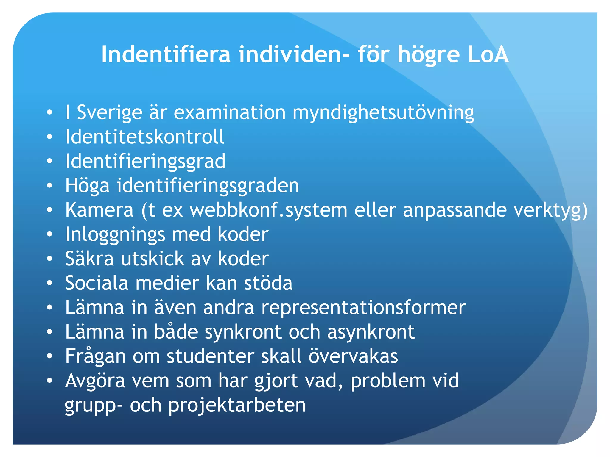 Indentifiera individen- för högre LoA 
• I Sverige är examination myndighetsutövning 
• Identitetskontroll 
• Identifieringsgrad 
• Höga identifieringsgraden 
• Kamera (t ex webbkonf.system eller anpassande verktyg) 
• Inloggnings med koder 
• Säkra utskick av koder 
• Sociala medier kan stöda 
• Lämna in även andra representationsformer 
• Lämna in både synkront och asynkront 
• Frågan om studenter skall övervakas 
• Avgöra vem som har gjort vad, problem vid 
grupp- och projektarbeten 
 