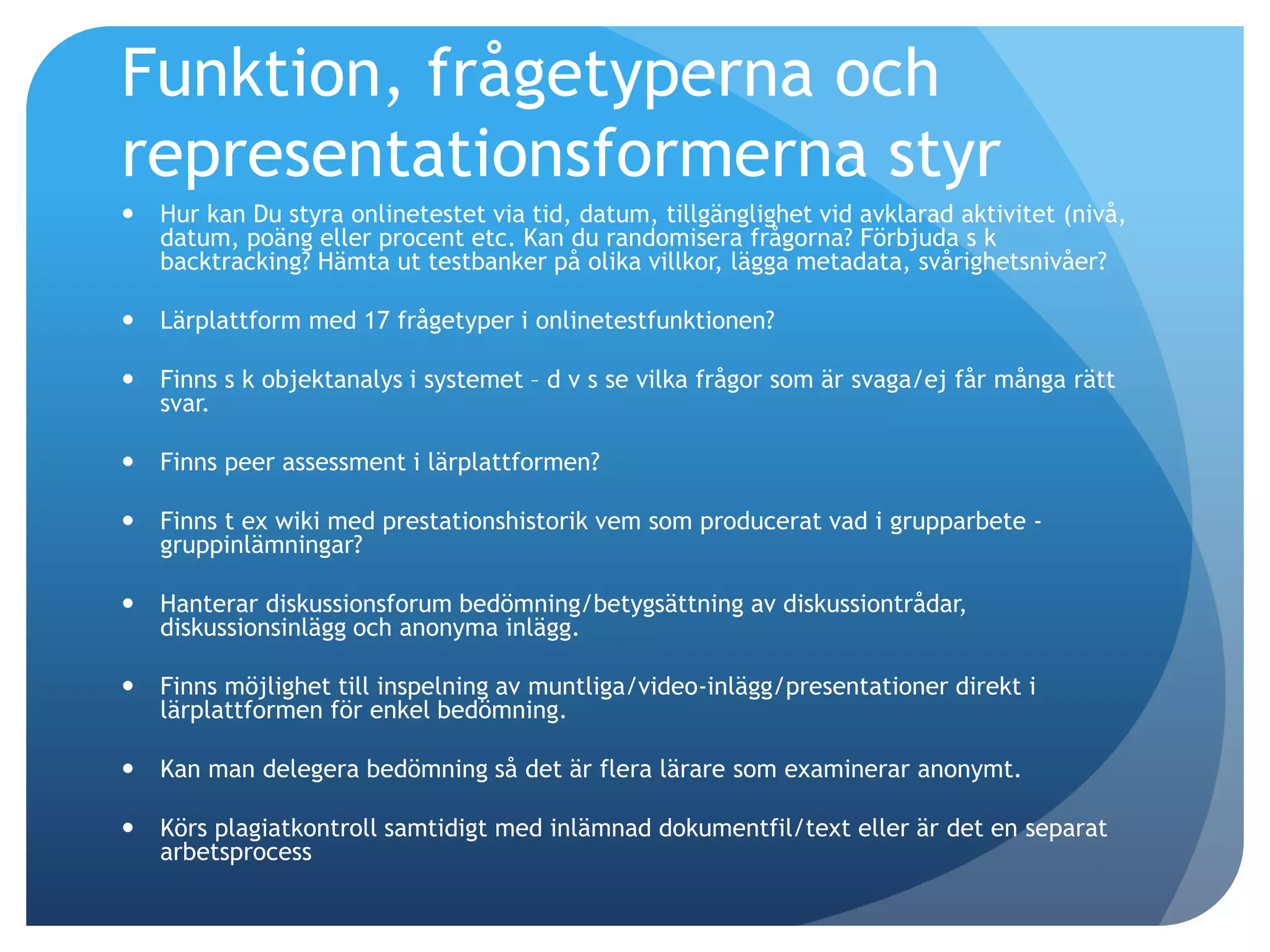 Funktion, frågetyperna och 
representationsformerna styr 
 Hur kan Du styra onlinetestet via tid, datum, tillgänglighet vid avklarad aktivitet (nivå, 
datum, poäng eller procent etc. Kan du randomisera frågorna? Förbjuda s k 
backtracking? Hämta ut testbanker på olika villkor, lägga metadata, svårighetsnivåer? 
 Lärplattform med 17 frågetyper i onlinetestfunktionen? 
 Finns s k objektanalys i systemet – d v s se vilka frågor som är svaga/ej får många rätt 
svar. 
 Finns peer assessment i lärplattformen? 
 Finns t ex wiki med prestationshistorik vem som producerat vad i grupparbete - 
gruppinlämningar? 
 Hanterar diskussionsforum bedömning/betygsättning av diskussiontrådar, 
diskussionsinlägg och anonyma inlägg. 
 Finns möjlighet till inspelning av muntliga/video-inlägg/presentationer direkt i 
lärplattformen för enkel bedömning. 
 Kan man delegera bedömning så det är flera lärare som examinerar anonymt. 
 Körs plagiatkontroll samtidigt med inlämnad dokumentfil/text eller är det en separat 
arbetsprocess 
 