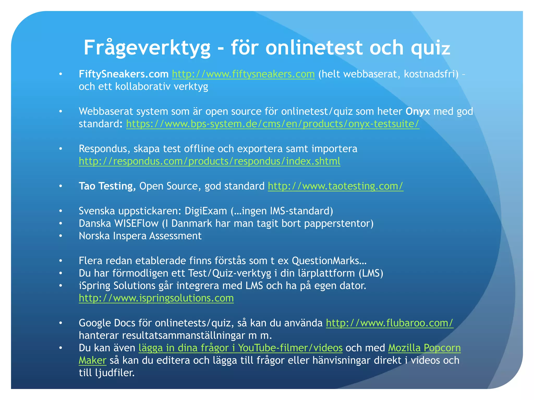 Frågeverktyg - för onlinetest och quiz 
• FiftySneakers.com http://www.fiftysneakers.com (helt webbaserat, kostnadsfri) – 
och ett kollaborativ verktyg 
• Webbaserat system som är open source för onlinetest/quiz som heter Onyx med god 
standard: https://www.bps-system.de/cms/en/products/onyx-testsuite/ 
• Respondus, skapa test offline och exportera samt importera 
http://respondus.com/products/respondus/index.shtml 
• Tao Testing, Open Source, god standard http://www.taotesting.com/ 
• Svenska uppstickaren: DigiExam (…ingen IMS-standard) 
• Danska WISEFlow (I Danmark har man tagit bort papperstentor) 
• Norska Inspera Assessment 
• Flera redan etablerade finns förstås som t ex QuestionMarks… 
• Du har förmodligen ett Test/Quiz-verktyg i din lärplattform (LMS) 
• iSpring Solutions går integrera med LMS och ha på egen dator. 
http://www.ispringsolutions.com 
• Google Docs för onlinetests/quiz, så kan du använda http://www.flubaroo.com/ 
hanterar resultatsammanställningar m m. 
• Du kan även lägga in dina frågor i YouTube-filmer/videos och med Mozilla Popcorn 
Maker så kan du editera och lägga till frågor eller hänvisningar direkt i videos och 
till ljudfiler. 
 