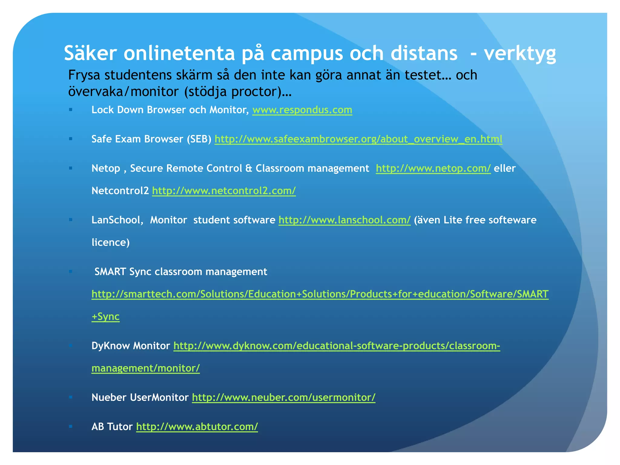 Säker onlinetenta på campus och distans - verktyg 
Frysa studentens skärm så den inte kan göra annat än testet… och 
övervaka/monitor (stödja proctor)… 
 Lock Down Browser och Monitor, www.respondus.com 
 Safe Exam Browser (SEB) http://www.safeexambrowser.org/about_overview_en.html 
 Netop , Secure Remote Control & Classroom management http://www.netop.com/ eller 
Netcontrol2 http://www.netcontrol2.com/ 
 LanSchool, Monitor student software http://www.lanschool.com/ (även Lite free softeware 
licence) 
 SMART Sync classroom management 
http://smarttech.com/Solutions/Education+Solutions/Products+for+education/Software/SMART 
+Sync 
 DyKnow Monitor http://www.dyknow.com/educational-software-products/classroom-management/ 
monitor/ 
 Nueber UserMonitor http://www.neuber.com/usermonitor/ 
 AB Tutor http://www.abtutor.com/ 
 