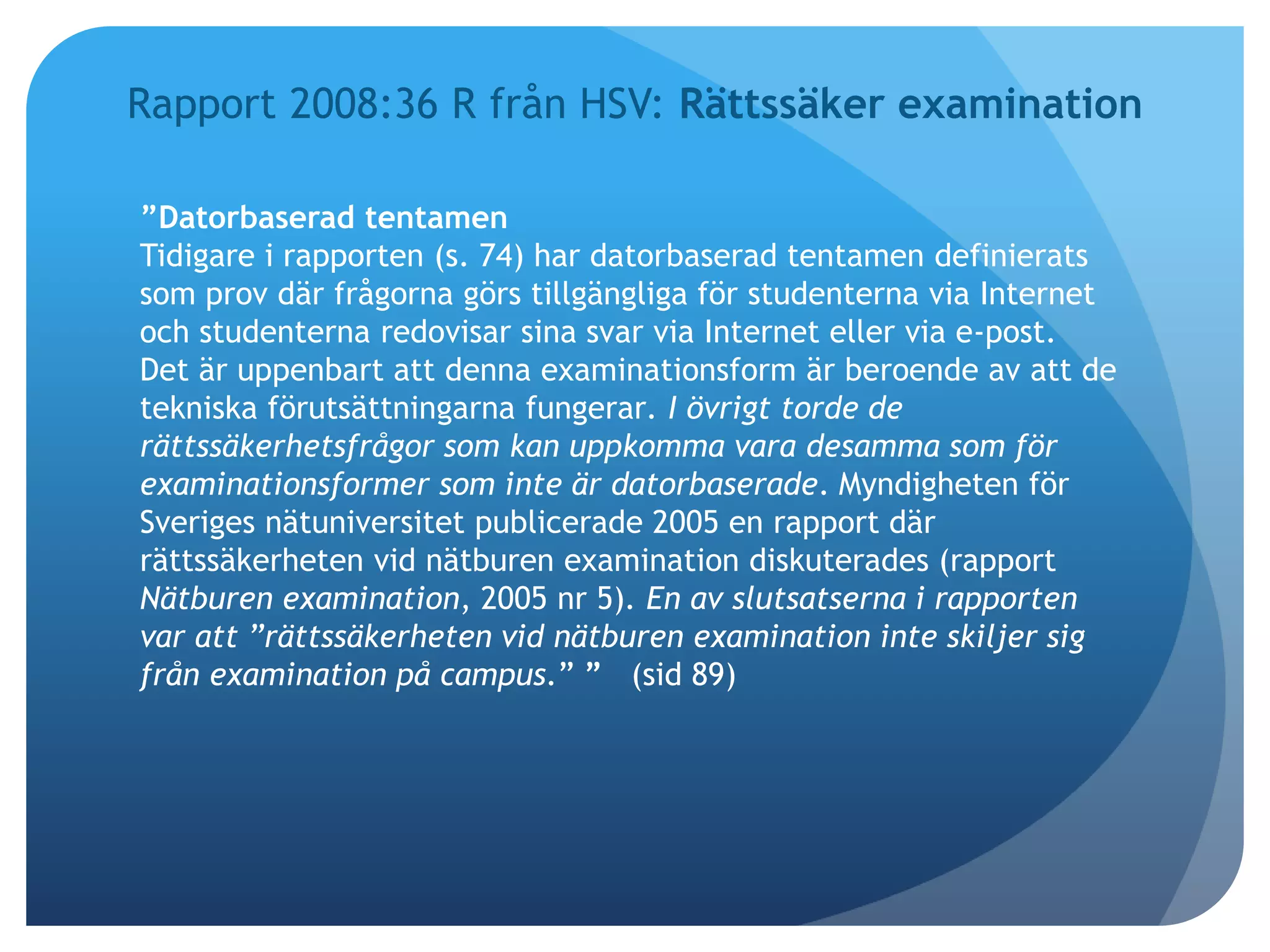 Rapport 2008:36 R från HSV: Rättssäker examination 
”Datorbaserad tentamen 
Tidigare i rapporten (s. 74) har datorbaserad tentamen definierats 
som prov där frågorna görs tillgängliga för studenterna via Internet 
och studenterna redovisar sina svar via Internet eller via e-post. 
Det är uppenbart att denna examinationsform är beroende av att de 
tekniska förutsättningarna fungerar. I övrigt torde de 
rättssäkerhetsfrågor som kan uppkomma vara desamma som för 
examinationsformer som inte är datorbaserade. Myndigheten för 
Sveriges nätuniversitet publicerade 2005 en rapport där 
rättssäkerheten vid nätburen examination diskuterades (rapport 
Nätburen examination, 2005 nr 5). En av slutsatserna i rapporten 
var att ”rättssäkerheten vid nätburen examination inte skiljer sig 
från examination på campus.” ” (sid 89) 
 