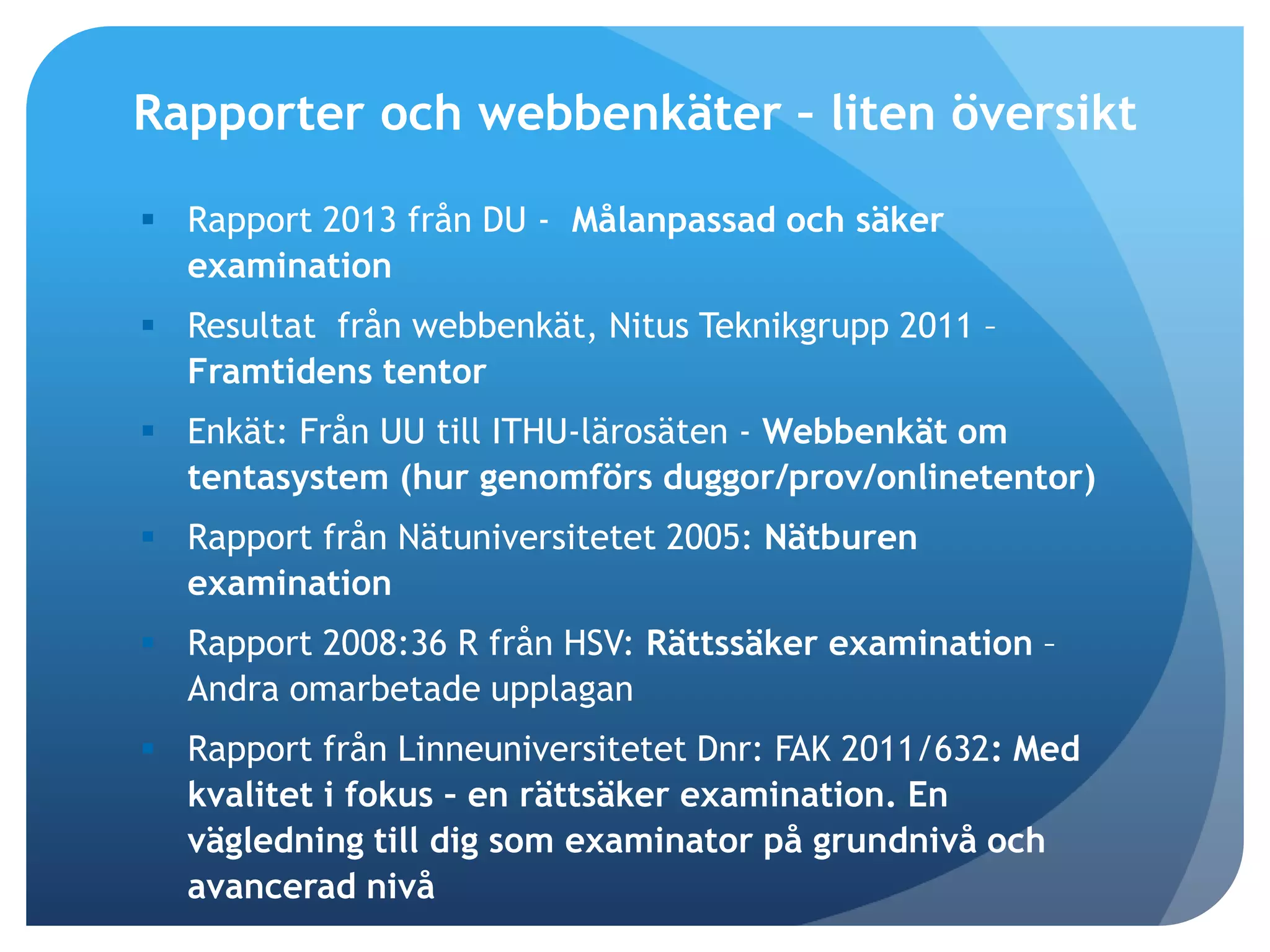 Rapporter och webbenkäter – liten översikt 
 Rapport 2013 från DU - Målanpassad och säker 
examination 
 Resultat från webbenkät, Nitus Teknikgrupp 2011 – 
Framtidens tentor 
 Enkät: Från UU till ITHU-lärosäten - Webbenkät om 
tentasystem (hur genomförs duggor/prov/onlinetentor) 
 Rapport från Nätuniversitetet 2005: Nätburen 
examination 
 Rapport 2008:36 R från HSV: Rättssäker examination – 
Andra omarbetade upplagan 
 Rapport från Linneuniversitetet Dnr: FAK 2011/632: Med 
kvalitet i fokus – en rättsäker examination. En 
vägledning till dig som examinator på grundnivå och 
avancerad nivå 
 