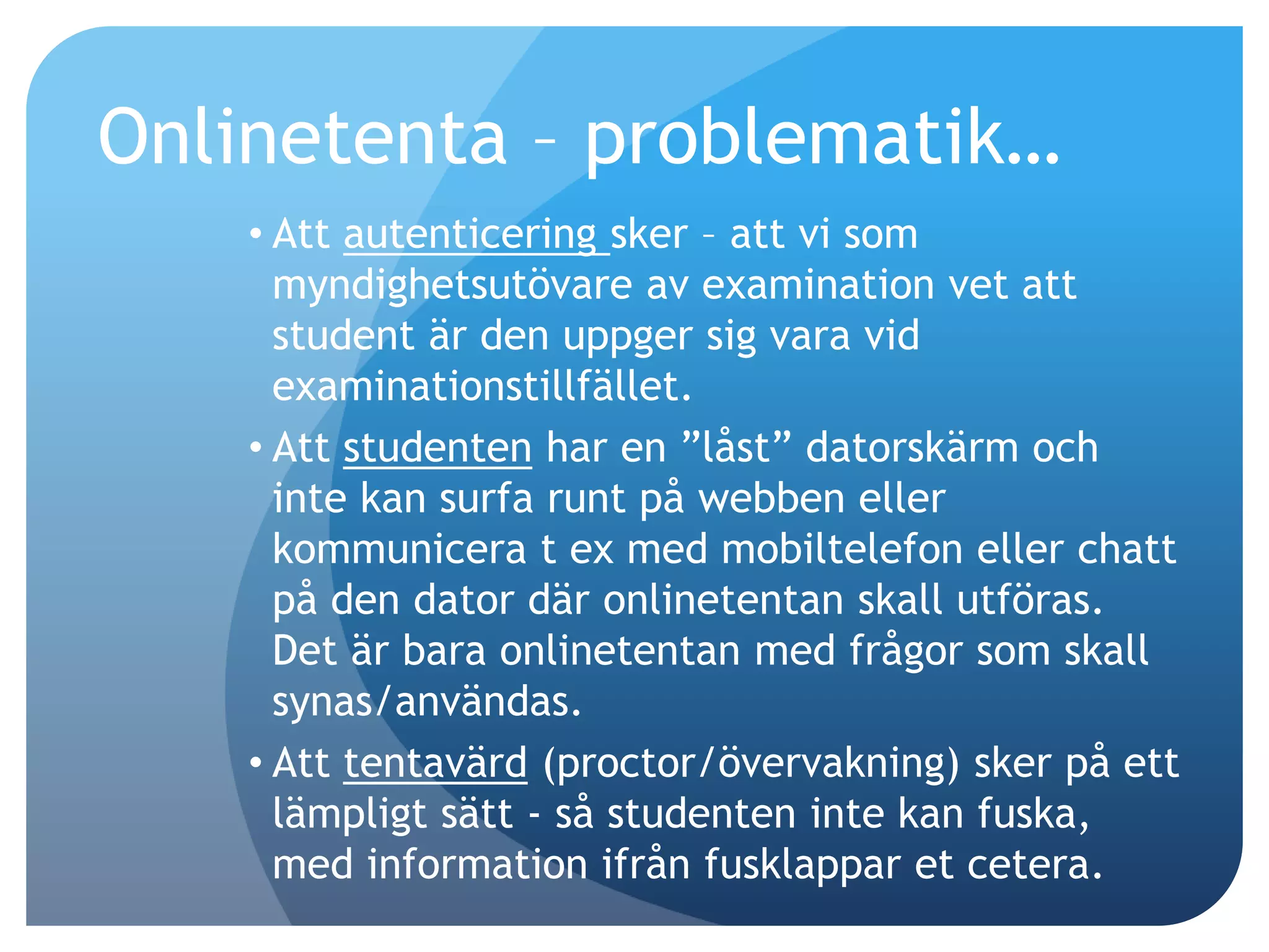 Onlinetenta – problematik… 
• Att autenticering sker – att vi som 
myndighetsutövare av examination vet att 
student är den uppger sig vara vid 
examinationstillfället. 
• Att studenten har en ”låst” datorskärm och 
inte kan surfa runt på webben eller 
kommunicera t ex med mobiltelefon eller chatt 
på den dator där onlinetentan skall utföras. 
Det är bara onlinetentan med frågor som skall 
synas/användas. 
• Att tentavärd (proctor/övervakning) sker på ett 
lämpligt sätt - så studenten inte kan fuska, 
med information ifrån fusklappar et cetera. 
 
