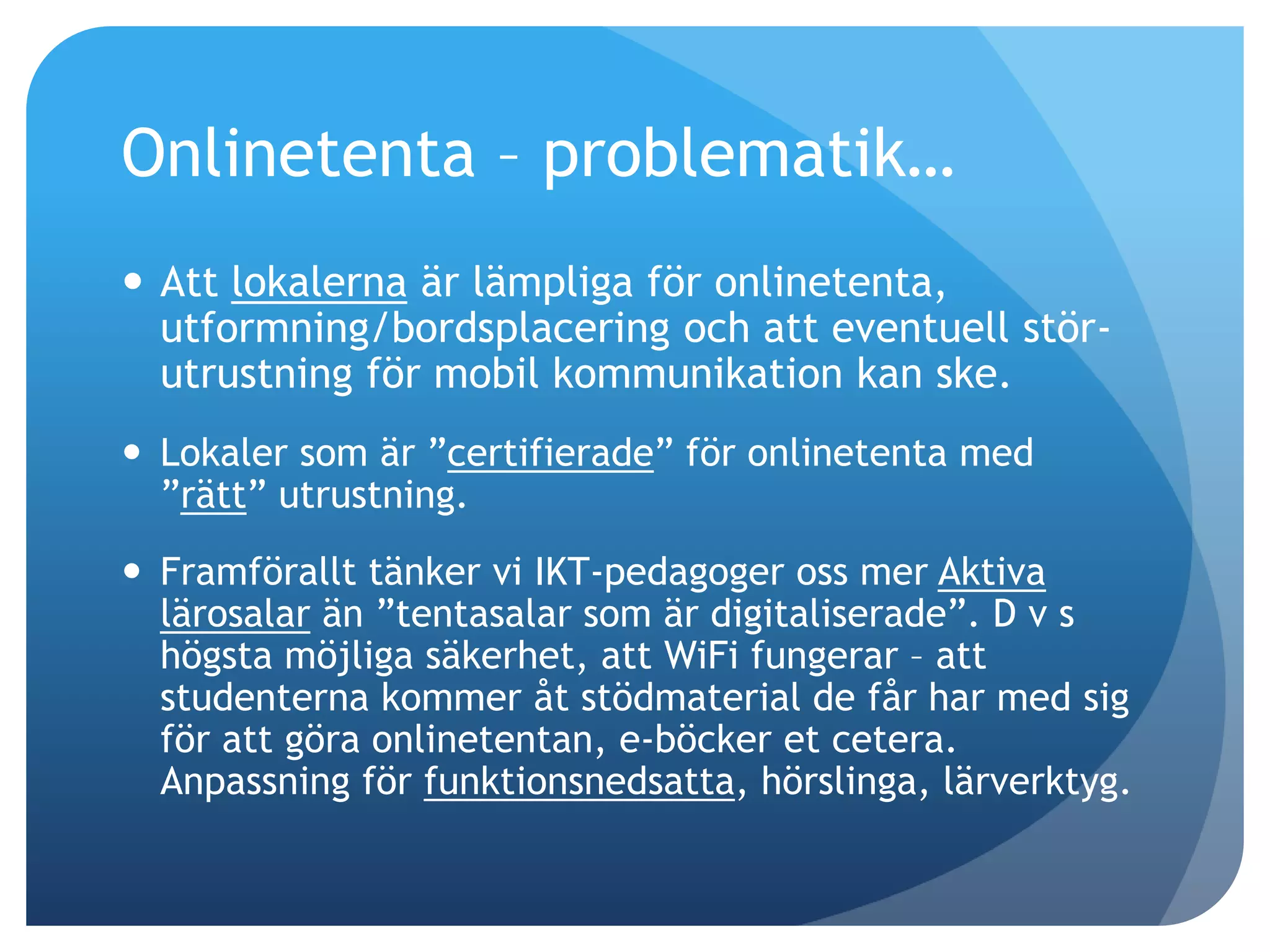 Onlinetenta – problematik… 
 Att lokalerna är lämpliga för onlinetenta, 
utformning/bordsplacering och att eventuell stör-utrustning 
för mobil kommunikation kan ske. 
 Lokaler som är ”certifierade” för onlinetenta med 
”rätt” utrustning. 
 Framförallt tänker vi IKT-pedagoger oss mer Aktiva 
lärosalar än ”tentasalar som är digitaliserade”. D v s 
högsta möjliga säkerhet, att WiFi fungerar – att 
studenterna kommer åt stödmaterial de får har med sig 
för att göra onlinetentan, e-böcker et cetera. 
Anpassning för funktionsnedsatta, hörslinga, lärverktyg. 
 