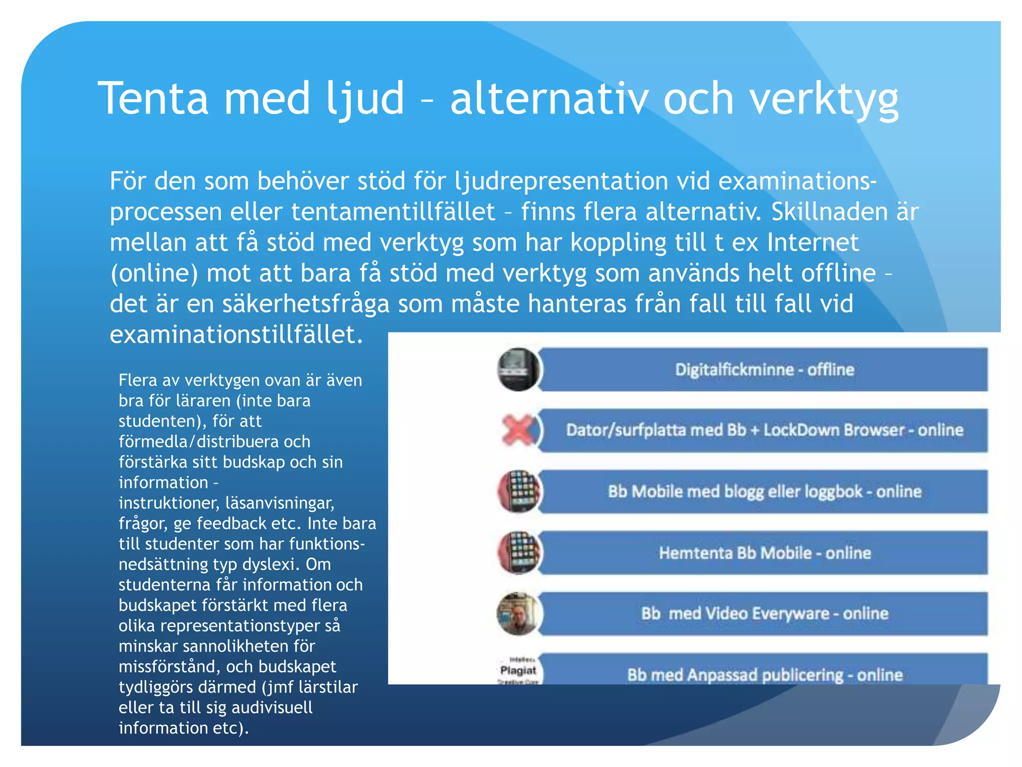 Tenta med ljud – alternativ och verktyg 
För den som behöver stöd för ljudrepresentation vid examinations-processen 
eller tentamentillfället – finns flera alternativ. Skillnaden är 
mellan att få stöd med verktyg som har koppling till t ex Internet 
(online) mot att bara få stöd med verktyg som används helt offline – 
det är en säkerhetsfråga som måste hanteras från fall till fall vid 
examinationstillfället. 
Flera av verktygen ovan är även 
bra för läraren (inte bara 
studenten), för att 
förmedla/distribuera och 
förstärka sitt budskap och sin 
information – 
instruktioner, läsanvisningar, 
frågor, ge feedback etc. Inte bara 
till studenter som har funktions-nedsättning 
typ dyslexi. Om 
studenterna får information och 
budskapet förstärkt med flera 
olika representationstyper så 
minskar sannolikheten för 
missförstånd, och budskapet 
tydliggörs därmed (jmf lärstilar 
eller ta till sig audivisuell 
information etc). 
 