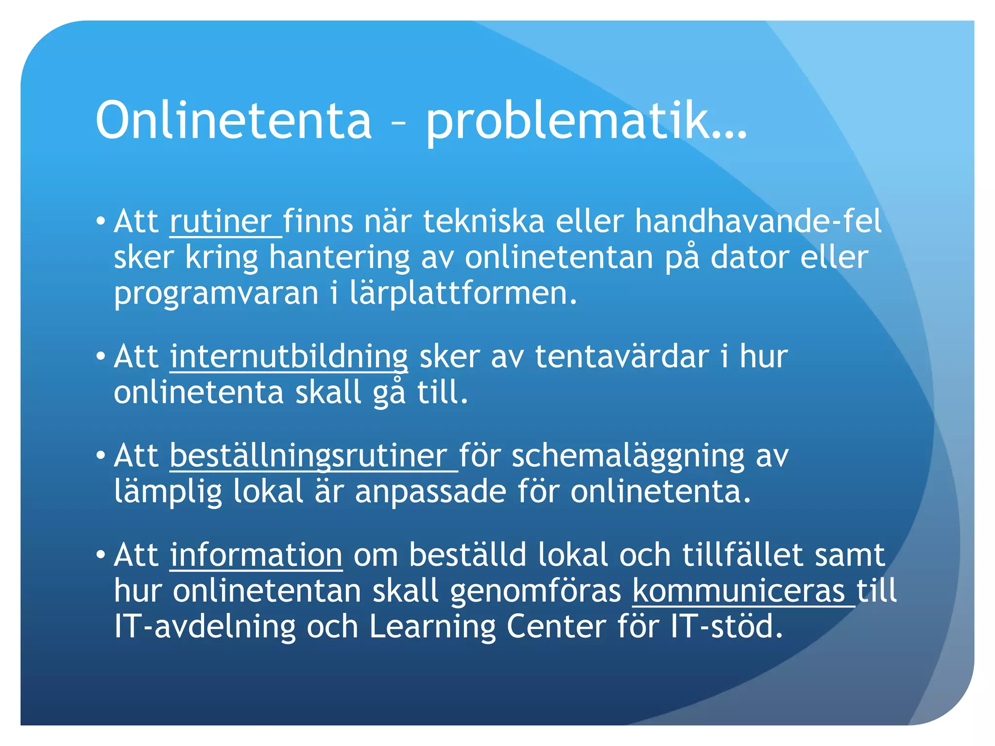 Onlinetenta – problematik… 
• Att rutiner finns när tekniska eller handhavande-fel 
sker kring hantering av onlinetentan på dator eller 
programvaran i lärplattformen. 
• Att internutbildning sker av tentavärdar i hur 
onlinetenta skall gå till. 
• Att beställningsrutiner för schemaläggning av 
lämplig lokal är anpassade för onlinetenta. 
• Att information om beställd lokal och tillfället samt 
hur onlinetentan skall genomföras kommuniceras till 
IT-avdelning och Learning Center för IT-stöd. 
 