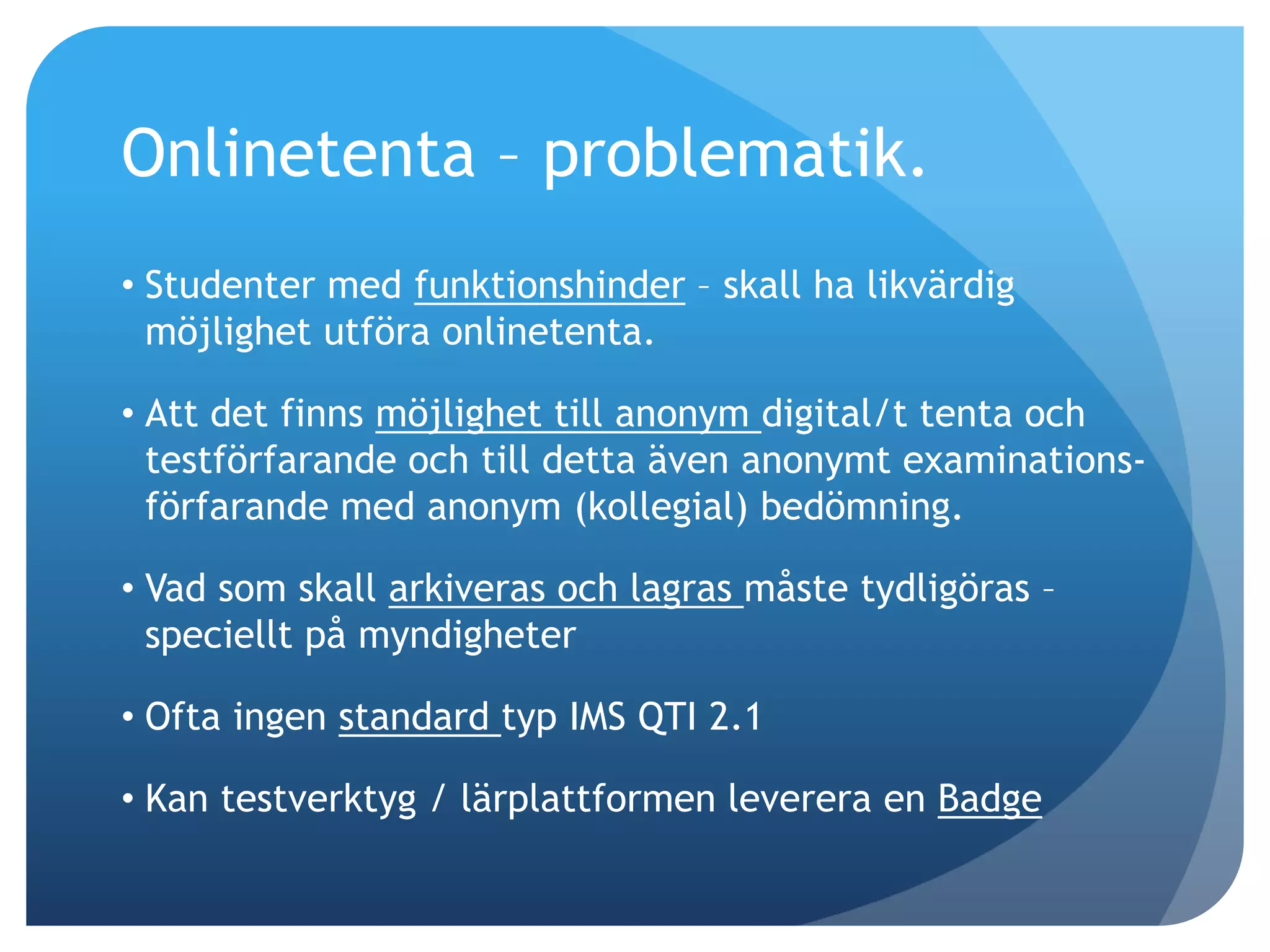 Onlinetenta – problematik. 
• Studenter med funktionshinder – skall ha likvärdig 
möjlighet utföra onlinetenta. 
• Att det finns möjlighet till anonym digital/t tenta och 
testförfarande och till detta även anonymt examinations-förfarande 
med anonym (kollegial) bedömning. 
• Vad som skall arkiveras och lagras måste tydligöras – 
speciellt på myndigheter 
• Ofta ingen standard typ IMS QTI 2.1 
• Kan testverktyg / lärplattformen leverera en Badge 
 