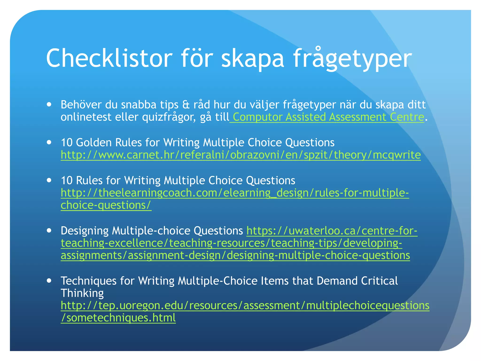 Checklistor för skapa frågetyper 
 Behöver du snabba tips & råd hur du väljer frågetyper när du skapa ditt 
onlinetest eller quizfrågor, gå till Computor Assisted Assessment Centre. 
 10 Golden Rules for Writing Multiple Choice Questions 
http://www.carnet.hr/referalni/obrazovni/en/spzit/theory/mcqwrite 
 10 Rules for Writing Multiple Choice Questions 
http://theelearningcoach.com/elearning_design/rules-for-multiple-choice- 
questions/ 
 Designing Multiple-choice Questions https://uwaterloo.ca/centre-for-teaching- 
excellence/teaching-resources/teaching-tips/developing-assignments/ 
assignment-design/designing-multiple-choice-questions 
 Techniques for Writing Multiple-Choice Items that Demand Critical 
Thinking 
http://tep.uoregon.edu/resources/assessment/multiplechoicequestions 
/sometechniques.html 
 