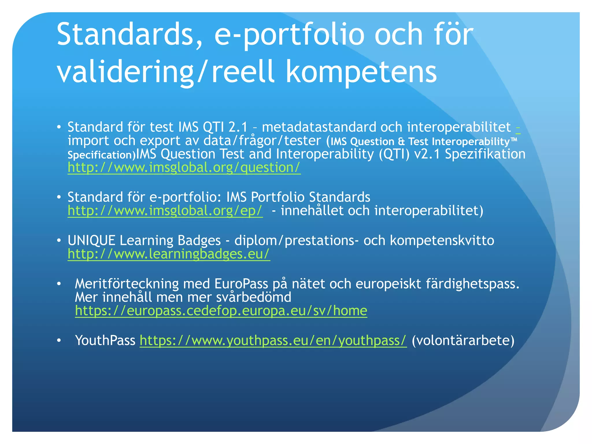 Standards, e-portfolio och för 
validering/reell kompetens 
• Standard för test IMS QTI 2.1 – metadatastandard och interoperabilitet – 
import och export av data/frågor/tester (IMS Question & Test Interoperability™ 
Specification)IMS Question Test and Interoperability (QTI) v2.1 Spezifikation 
http://www.imsglobal.org/question/ 
• Standard för e-portfolio: IMS Portfolio Standards 
http://www.imsglobal.org/ep/ - innehållet och interoperabilitet) 
• UNIQUE Learning Badges - diplom/prestations- och kompetenskvitto 
http://www.learningbadges.eu/ 
• Meritförteckning med EuroPass på nätet och europeiskt färdighetspass. 
Mer innehåll men mer svårbedömd 
https://europass.cedefop.europa.eu/sv/home 
• YouthPass https://www.youthpass.eu/en/youthpass/ (volontärarbete) 
 