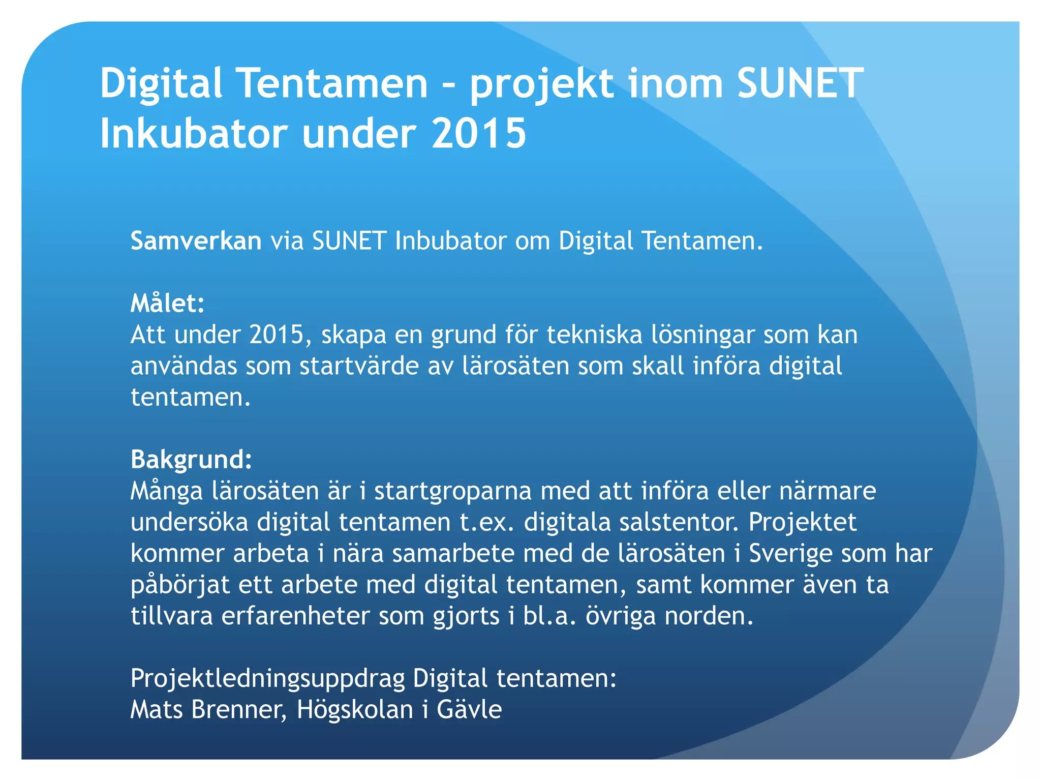 Digital Tentamen – projekt inom SUNET 
Inkubator under 2015 
Samverkan via SUNET Inbubator om Digital Tentamen. 
Målet: 
Att under 2015, skapa en grund för tekniska lösningar som kan 
användas som startvärde av lärosäten som skall införa digital 
tentamen. 
Bakgrund: 
Många lärosäten är i startgroparna med att införa eller närmare 
undersöka digital tentamen t.ex. digitala salstentor. Projektet 
kommer arbeta i nära samarbete med de lärosäten i Sverige som har 
påbörjat ett arbete med digital tentamen, samt kommer även ta 
tillvara erfarenheter som gjorts i bl.a. övriga norden. 
Projektledningsuppdrag Digital tentamen: 
Mats Brenner, Högskolan i Gävle 
 