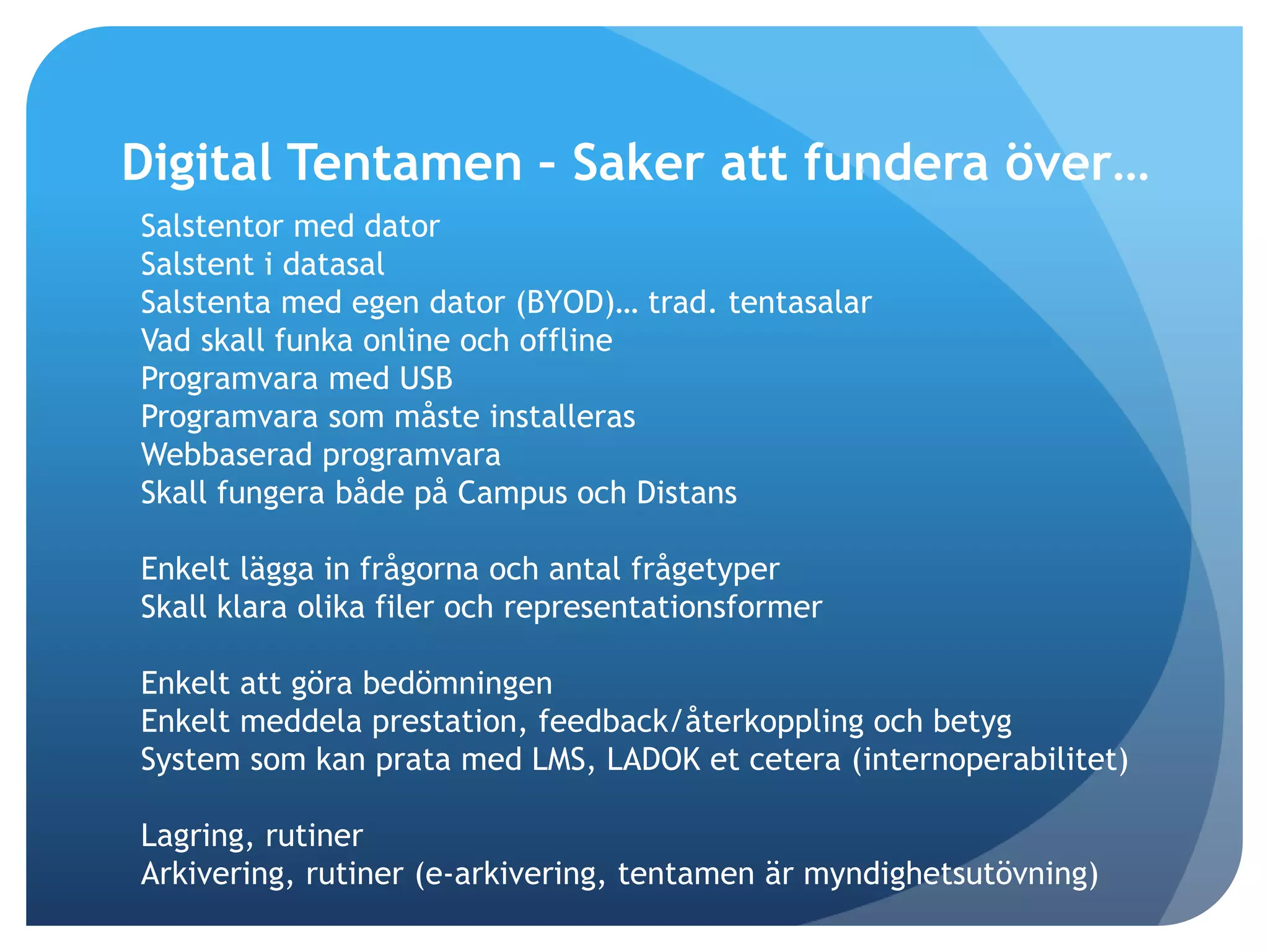 Digital Tentamen – Saker att fundera över… 
Salstentor med dator 
Salstent i datasal 
Salstenta med egen dator (BYOD)… trad. tentasalar 
Vad skall funka online och offline 
Programvara med USB 
Programvara som måste installeras 
Webbaserad programvara 
Skall fungera både på Campus och Distans 
Enkelt lägga in frågorna och antal frågetyper 
Skall klara olika filer och representationsformer 
Enkelt att göra bedömningen 
Enkelt meddela prestation, feedback/återkoppling och betyg 
System som kan prata med LMS, LADOK et cetera (internoperabilitet) 
Lagring, rutiner 
Arkivering, rutiner (e-arkivering, tentamen är myndighetsutövning) 
 