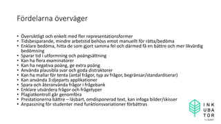Fördelarna överväger
• Översiktligt och enkelt med fler representationsformer
• Tidsbesparande, mindre arbetstid behövs emot manuellt för rätta/bedöma
• Enklare bedöma, hitta de som gjort samma fel och därmed få en bättre och mer likvärdig
bedömning
• Sparar tid i utformning och poängsättning
• Kan ha flera examinatorer
• Kan ha negativa poäng, ge extra poäng
• Använda plausibla svar och goda distraktorer
• Kan ha mallar för tenta (antal frågor, typ av frågor, begränsar/standardiserar)
• Kan använda 3:djeparts applikationer
• Spara och återanvända frågor i frågebank
• Enklare utvärdera frågor och frågetyper
• Plagiatkontroll går genomföra
• Prestationerna bättre – läsbart, omdisponerad text, kan infoga bilder/skisser
• Anpassning för studenter med funktionsvariationer förbättras
 