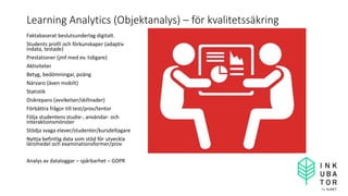 Learning Analytics (Objektanalys) – för kvalitetssäkring
Faktabaserat beslutsunderlag digitalt.
Students profil och förkunskaper (adaptiv
indata, testade)
Prestationer (jmf med ev. tidigare)
Aktiviteter
Betyg, bedömningar, poäng
Närvaro (även mobilt)
Statistik
Diskrepans (avvikelser/skillnader)
Förbättra frågor till test/prov/tentor
Följa studentens studie-, användar- och
interaktionsmönster
Stödja svaga elever/studenter/kursdeltagare
Nyttja befintlig data som stöd för utveckla
läromedel och examinationsformer/prov
Analys av dataloggar – spårbarhet – GDPR
 