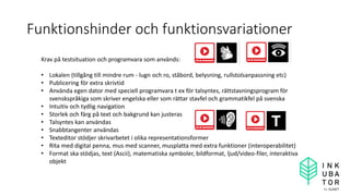 Funktionshinder och funktionsvariationer
Krav på testsituation och programvara som används:
• Lokalen (tillgång till mindre rum - lugn och ro, ståbord, belysning, rullstolsanpassning etc)
• Publicering för extra skrivtid
• Använda egen dator med speciell programvara t ex för talsyntes, rättstavningsprogram för
svenskspråkiga som skriver engelska eller som rättar stavfel och grammatikfel på svenska
• Intuitiv och tydlig navigation
• Storlek och färg på text och bakgrund kan justeras
• Talsyntes kan användas
• Snabbtangenter användas
• Texteditor stödjer skrivarbetet i olika representationsformer
• Rita med digital penna, mus med scanner, musplatta med extra funktioner (interoperabilitet)
• Format ska stödjas, text (Ascii), matematiska symboler, bildformat, ljud/video-filer, interaktiva
objekt
 