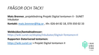 FRÅGOR OCH TACK!
Mats Brenner, projektledning Projekt Digital tentamen II - SUNET
Inkubator
Kontakt: mats.brenner@hig.se , tfn: 026-64 82 18, 070-350 02 33
Webbsidan/kontaktadresser:
https://wiki.sunet.se/display/Inkubator/Digital+Tentamen+II
Rapporten Datoriserad tentamen:
https://wiki.sunet.se > Projekt Digital tentamen II
 