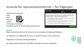 Använda fler representationsformer – fler frågetyper
Digital media (multimodal):
bilder,
video,
videoquiz,
podcast,
animeringar, simuleringar,
interaktiva element VR, AR eller 3:dje part programvara
Fördelar:
Ökade representationsformar för tentand visa sina kunskaper, förmågor och färdigheter
Fler frågetyper och frågebanker för lärare att nyttja för test/prov, versionshantering
Möjligheter till automatisk rättning & feedback
Ger data/användarstatistik för att förbättra mätningsinstrumenten, spårbarhet
 