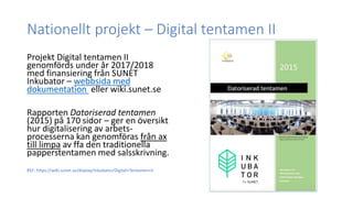 Nationellt projekt – Digital tentamen II
Projekt Digital tentamen II
genomförds under år 2017/2018
med finansiering från SUNET
Inkubator – webbsida med
dokumentation eller wiki.sunet.se
Rapporten Datoriserad tentamen
(2015) på 170 sidor – ger en översikt
hur digitalisering av arbets-
processerna kan genomföras från ax
till limpa av ffa den traditionella
papperstentamen med salsskrivning.
REF: https://wiki.sunet.se/display/Inkubator/Digital+Tentamen+II
 