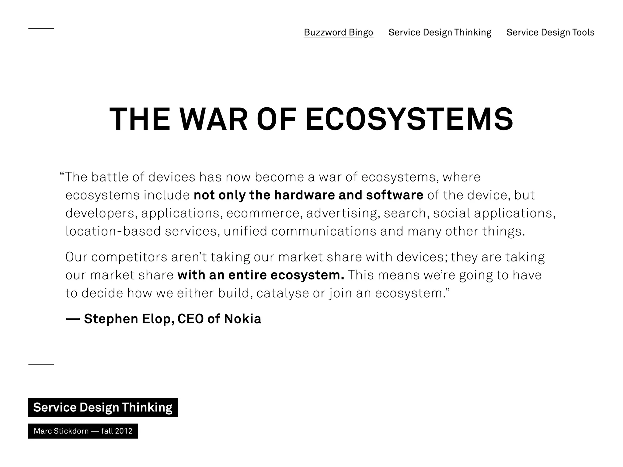 Buzzword Bingo   Service Design Thinking   Service Design Tools




                   The war of ecosystems
      “The battle of devices has now become a war of ecosystems, where
       ecosystems include not only the hardware and software of the device, but
       developers, applications, ecommerce, advertising, search, social applications,
       location-based services, unified communications and many other things.
        Our competitors aren’t taking our market share with devices; they are taking
        our market share with an entire ecosystem. This means we’re going to have
        to decide how we either build, catalyse or join an ecosystem.”
        — Stephen Elop, CEO of Nokia




Service Design Thinking
Marc Stickdorn — fall 2012
 