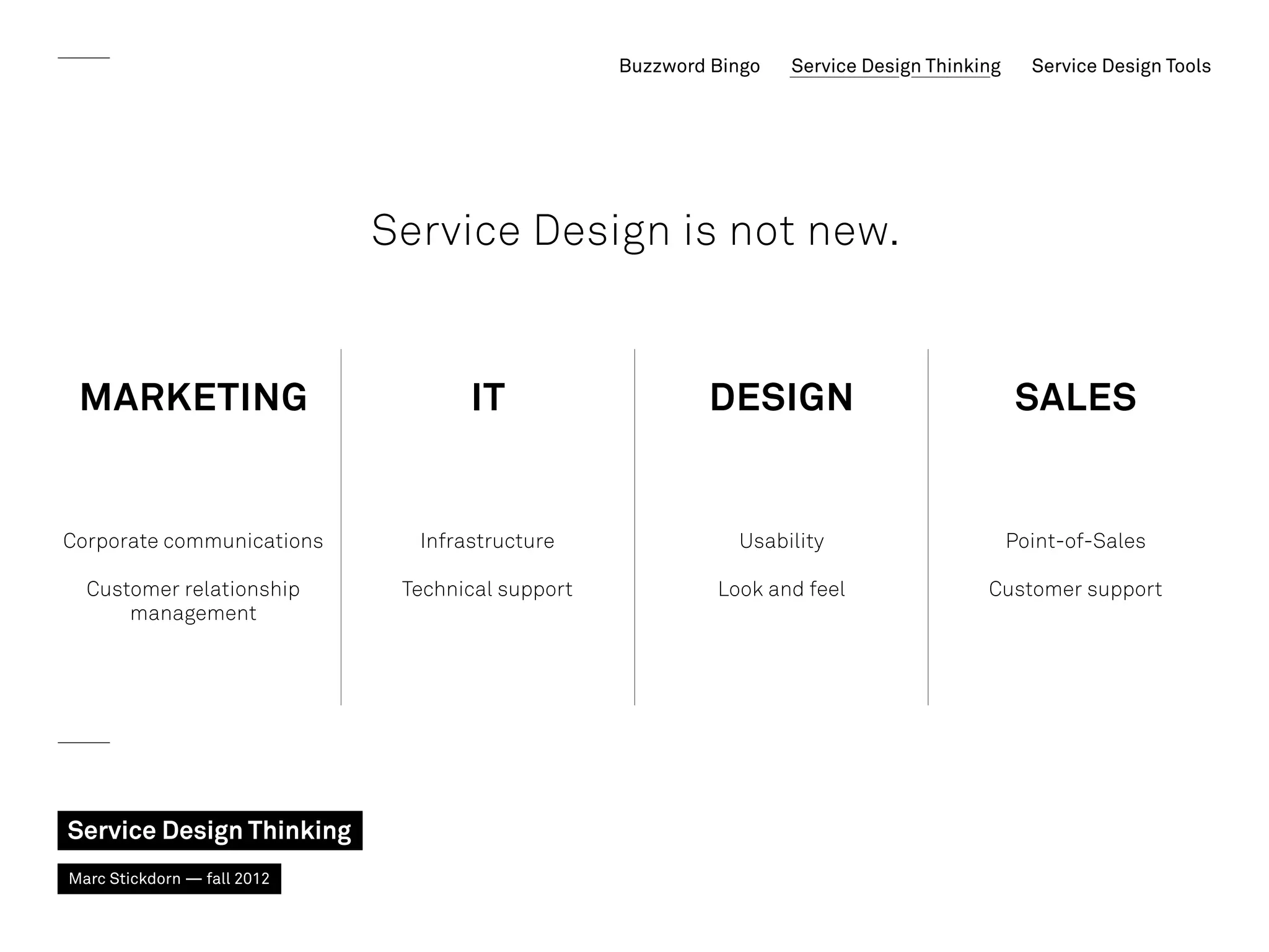Buzzword Bingo   Service Design Thinking     Service Design Tools




                             Service Design is not new.


 Marketing                          IT                    Design                             SALES


Corporate communications       Infrastructure                Usability                       Point-of-Sales

  Customer relationship       Technical support            Look and feel                Customer support
      management




Service Design Thinking
Marc Stickdorn — fall 2012
 