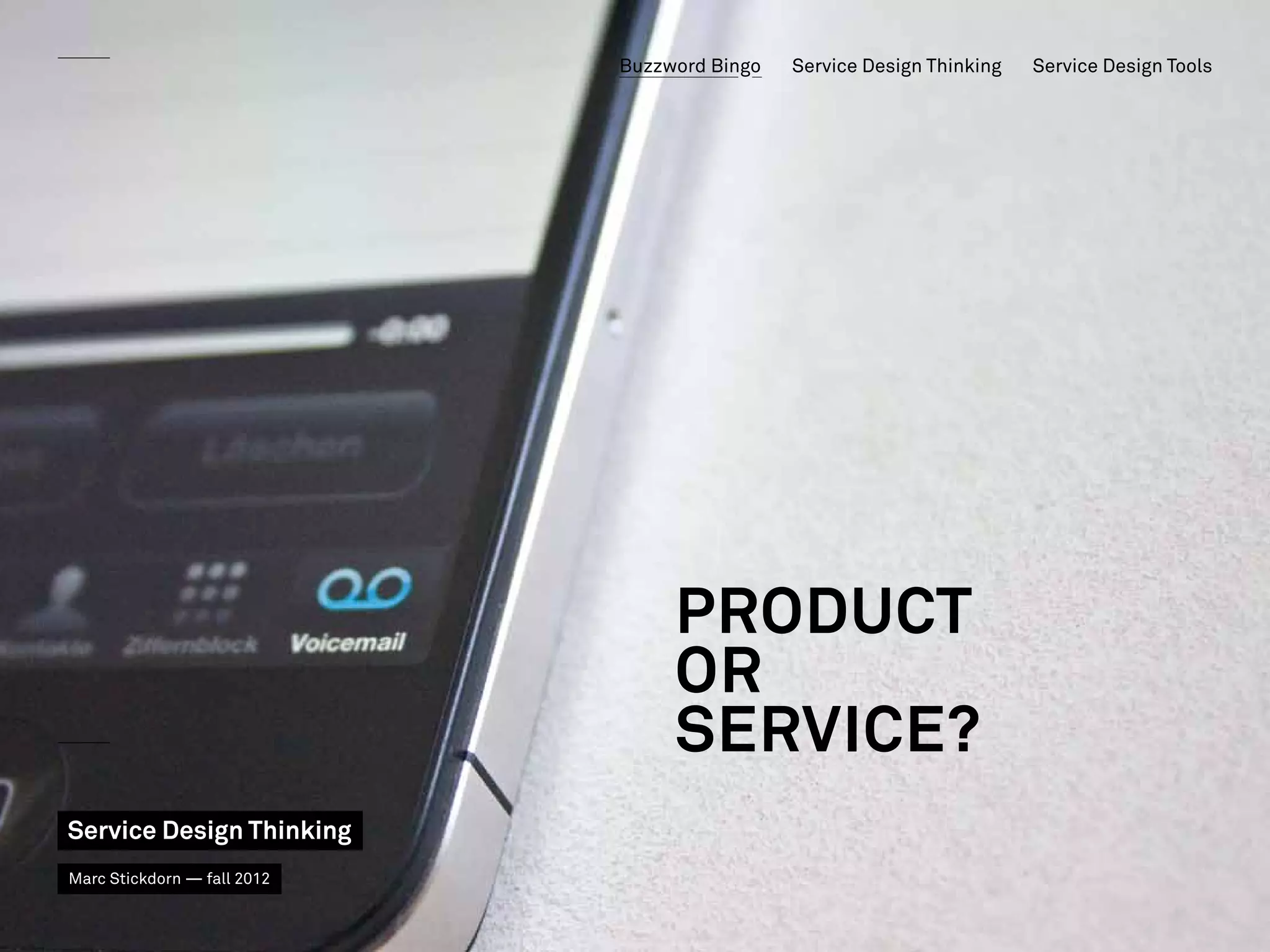 Buzzword Bingo   Service Design Thinking   Service Design Tools




                   Service Dominant Logic


                                 Product
                                 OR
                                 SERVICE?
       Der Service hinter dem Produkt Anrufbeantworter

Service Design Thinking
Marc Stickdorn — fall 2012
 