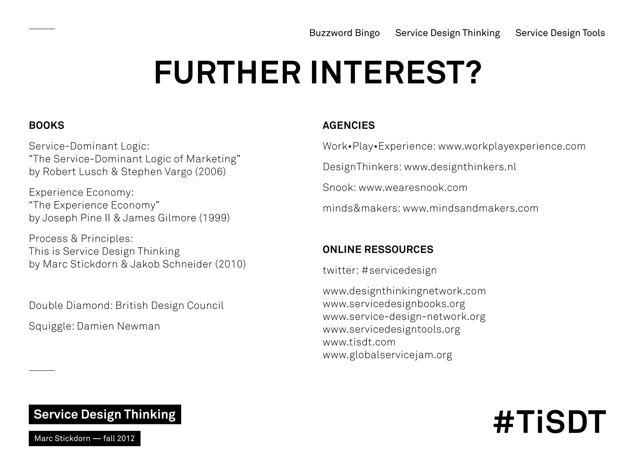 Buzzword Bingo   Service Design Thinking   Service Design Tools



                              FURTHER INTEREST?
BOOKS                                          AGENCIES
Service-Dominant Logic:                        Work•Play•Experience: www.workplayexperience.com
“The Service-Dominant Logic of Marketing”
by Robert Lusch  Stephen Vargo (2006)         DesignThinkers: www.designthinkers.nl

Experience Economy:                            Snook: www.wearesnook.com
“The Experience Economy”                       mindsmakers: www.mindsandmakers.com
by Joseph Pine II  James Gilmore (1999)
Process  Principles:
This is Service Design Thinking                Online ressources
by Marc Stickdorn  Jakob Schneider (2010)
                                               twitter: #servicedesign
                                               www.designthinkingnetwork.com
Double Diamond: British Design Council         www.servicedesignbooks.org
                                               www.service-design-network.org
Squiggle: Damien Newman                        www.servicedesigntools.org
                                               www.tisdt.com
                                               www.globalservicejam.org




Service Design Thinking
 Marc Stickdorn — fall 2012
                                                                                   #TiSDT
 