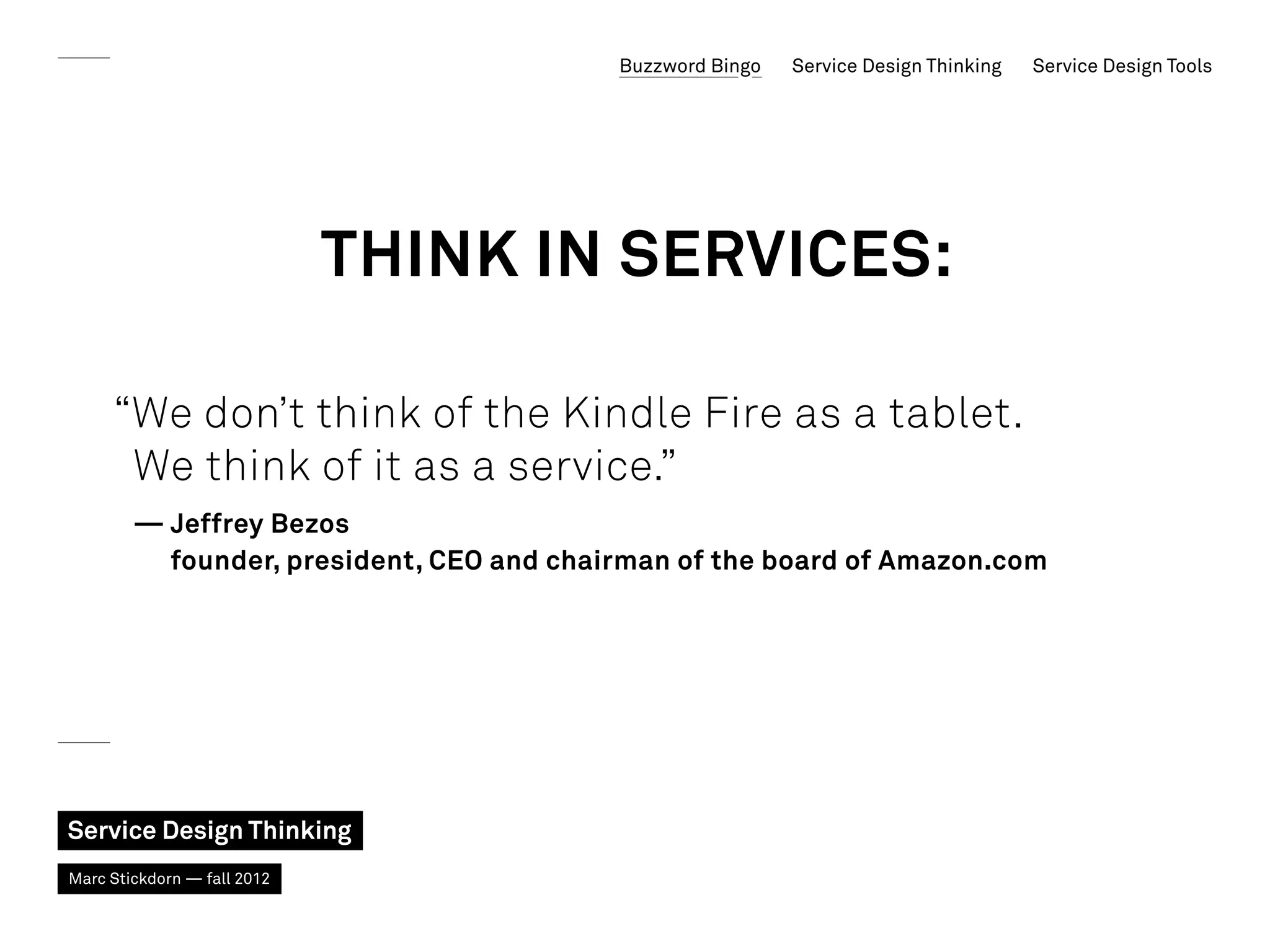 Buzzword Bingo   Service Design Thinking   Service Design Tools




                             Think in services:

     “We don’t think of the Kindle Fire as a tablet.
      We think of it as a service.”
        — Jeffrey Bezos
           founder, president, CEO and chairman of the board of Amazon.com




Service Design Thinking
Marc Stickdorn — fall 2012
 