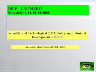 DEIP – UNU/MERIT Maastricht, 11/10-14/2008 Scientific and Technological (S&T) Policy and Industrial Development in Brazil Alessandro Maia Pinheiro (UFRJ;IBGE) 