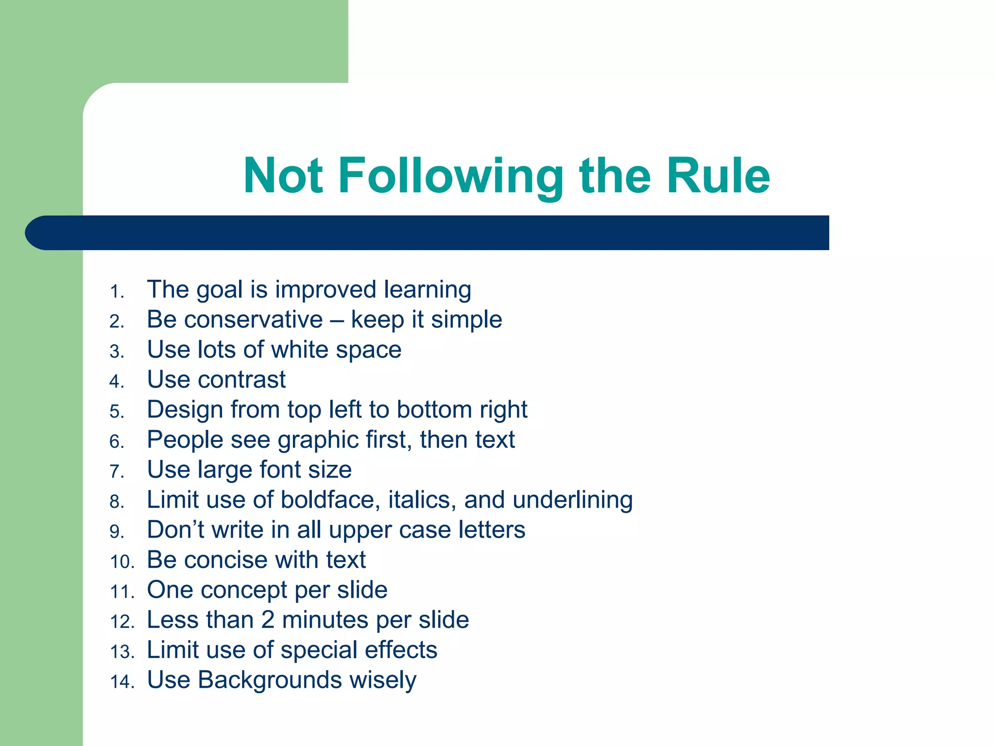 Not Following the Rule The goal is improved learning Be conservative – keep it simple Use lots of white space Use contrast Design from top left to bottom right People see graphic first, then text Use large font size Limit use of boldface, italics, and underlining Don’t write in all upper case letters Be concise with text One concept per slide Less than 2 minutes per slide Limit use of special effects Use Backgrounds wisely 