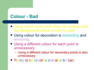 Colour - Bad Using a font colour that does not contrast with the background colour is hard to read  Using colour for decoration is  distracting  and  annoying . Using a different colour for each point is unnecessary Using a different colour for secondary points is also unnecessary T r y i n g  t o   b e  c r e a t i v e   c a n  a l s o   b e  b a d 