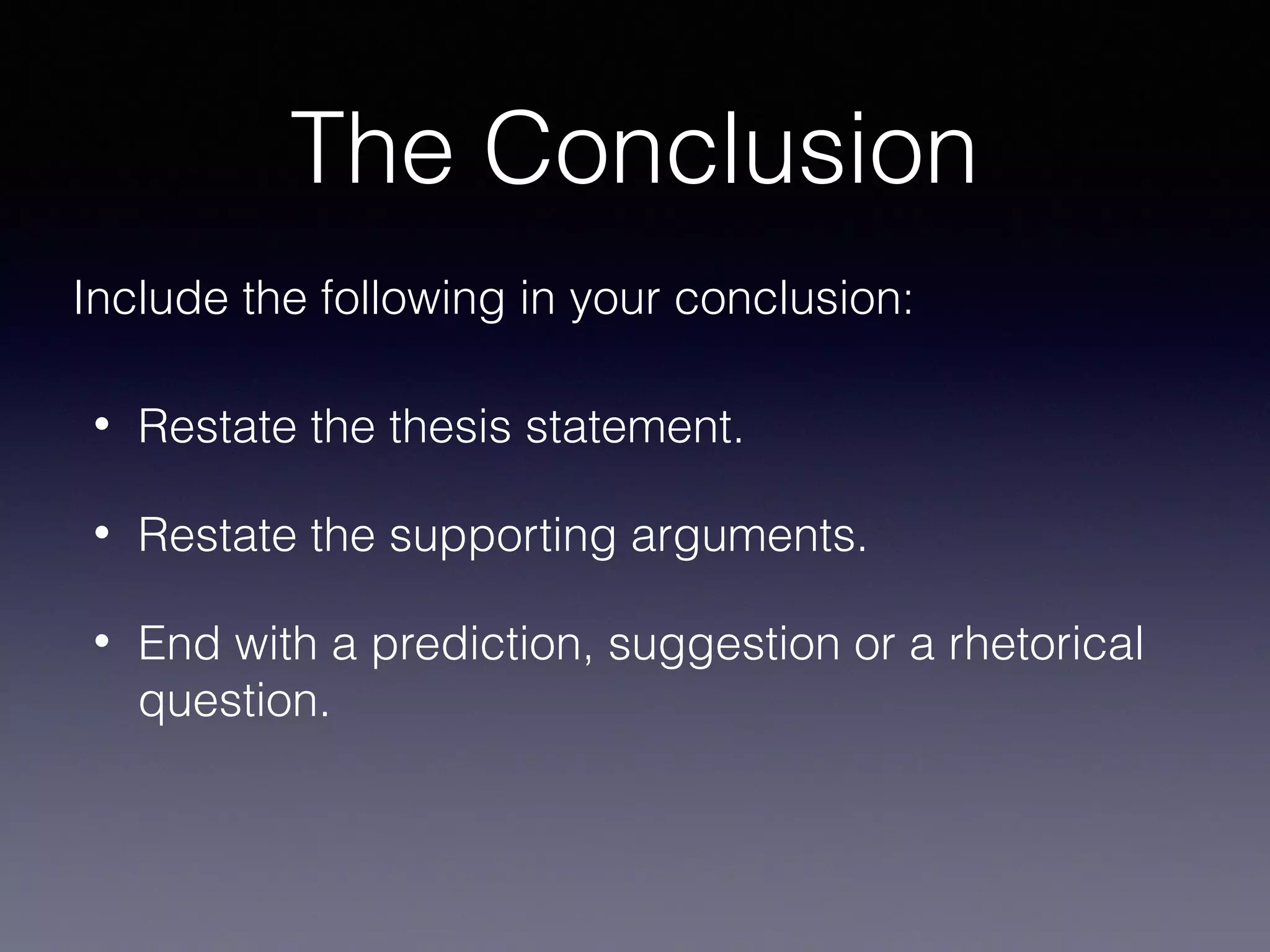 The Conclusion
Include the following in your conclusion:
•

Restate the thesis statement.

•

Restate the supporting arguments.

•

End with a prediction, suggestion or a rhetorical
question.

 