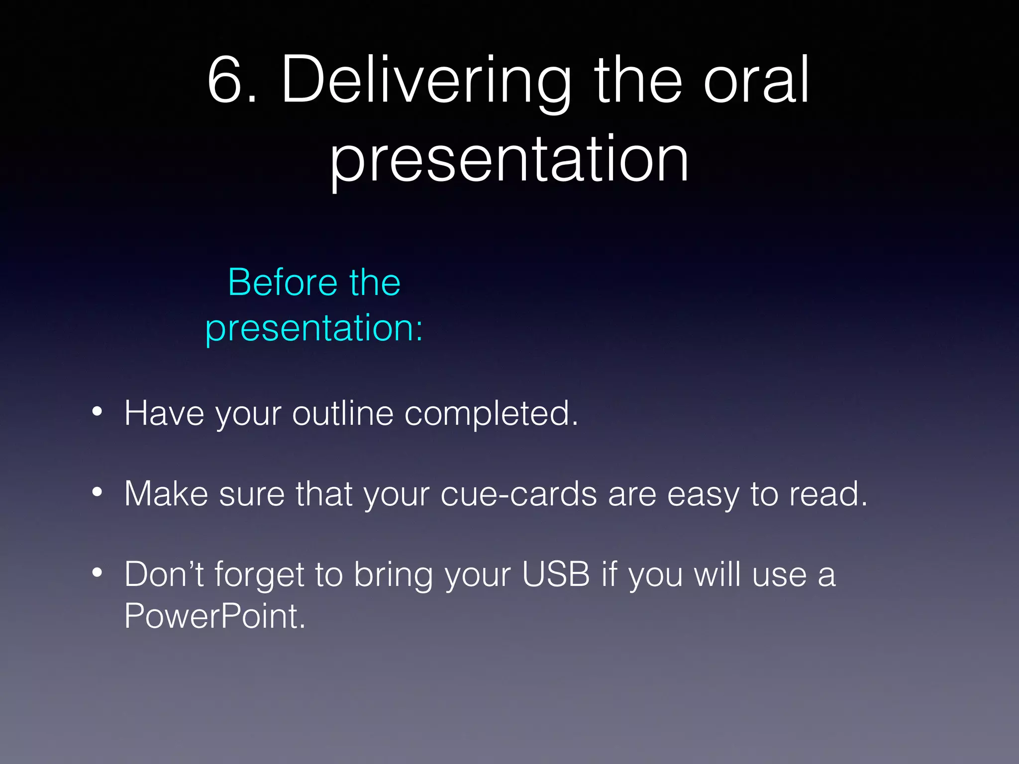 6. Delivering the oral
presentation
Before the
presentation:
•

Have your outline completed.

•

Make sure that your cue-cards are easy to read.

•

Don’t forget to bring your USB if you will use a
PowerPoint.

 