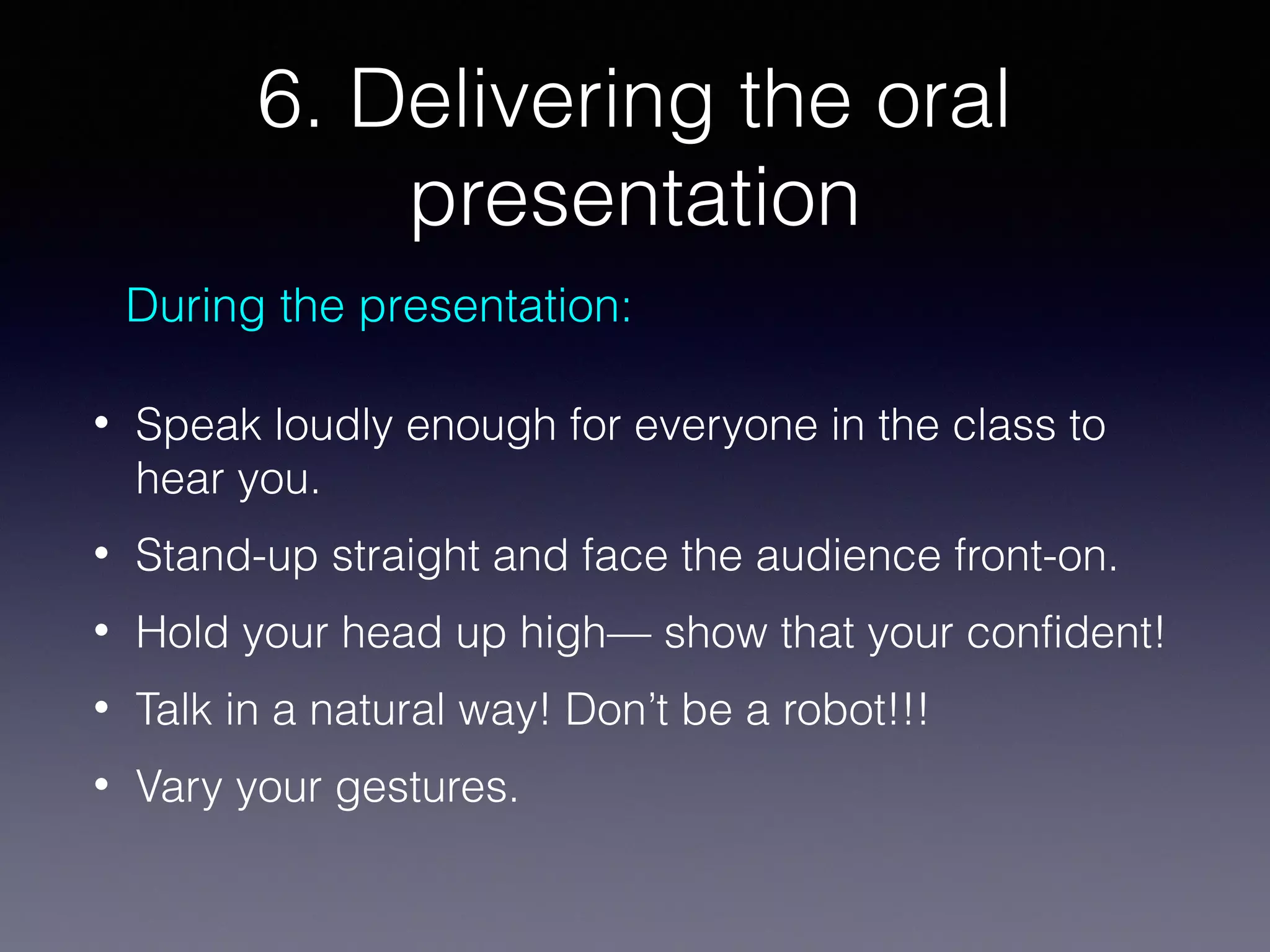 6. Delivering the oral
presentation
During the presentation:
•

Speak loudly enough for everyone in the class to
hear you.

•

Stand-up straight and face the audience front-on.

•

Hold your head up high— show that your confident!

•

Talk in a natural way! Don’t be a robot!!!

•

Vary your gestures.

 