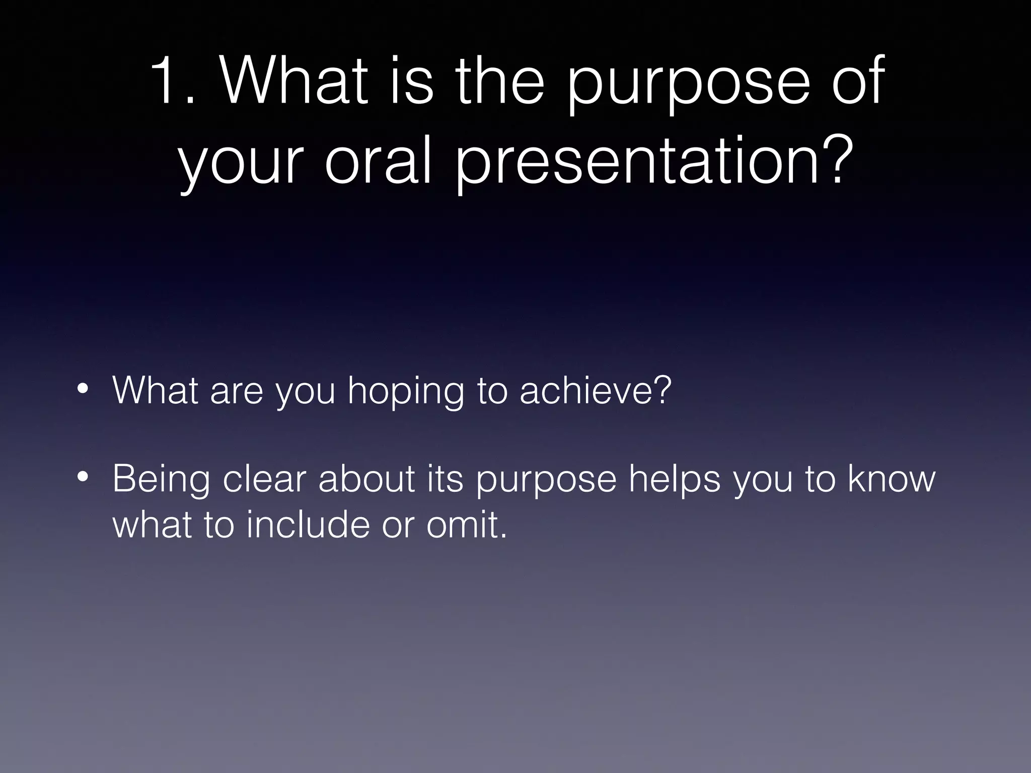 1. What is the purpose of
your oral presentation?

•

What are you hoping to achieve?

•

Being clear about its purpose helps you to know
what to include or omit.

 