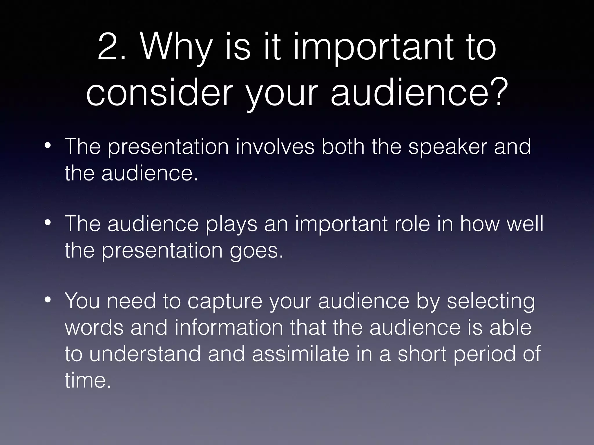 2. Why is it important to
consider your audience?
•

The presentation involves both the speaker and
the audience.

•

The audience plays an important role in how well
the presentation goes.

•

You need to capture your audience by selecting
words and information that the audience is able
to understand and assimilate in a short period of
time.

 