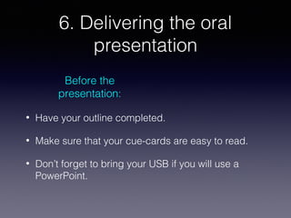 6. Delivering the oral
presentation
Before the
presentation:
•

Have your outline completed.

•

Make sure that your cue-cards are easy to read.

•

Don’t forget to bring your USB if you will use a
PowerPoint.

 